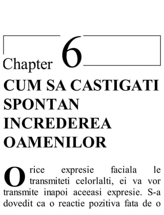 6Chapter
O
CUM SA CASTIGATI
SPONTAN
INCREDEREA
OAMENILOR
rice expresie faciala le
transmiteti celorlalti, ei va vor
transmite inapoi aceeasi expresie. S-a
dovedit ca o reactie pozitiva fata de o
 