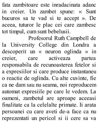 fata zambitoare este inradacinata adanc
in creier. Un zambet spune: « Sunt
bucuros sa te vad si te accept ». De
aceea, tuturor le plac cei care zambesc
tot timpul, cum sunt bebelusii.
Profesorul Ruth Campbell de
la University College din Londra a
descoperit un « neuron oglinda » in
creier, care activeaza partea
responsabila de recunoasterea fetelor si
a expresiilor si care produce instantaneu
o reactie de oglinda. Cu alte cuvinte, fie
ca ne dam sau nu seama, noi reproducem
automat expresiile pe care le vedem. La
oameni, zambetul are aproape aceeasi
finalitate ca la celelalte primate. Ii arata
persoanei cu care aveti de-a face ca nu
reprezentati un pericol si ii cere sa va
 