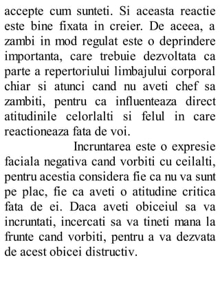 accepte cum sunteti. Si aceasta reactie
este bine fixata in creier. De aceea, a
zambi in mod regulat este o deprindere
importanta, care trebuie dezvoltata ca
parte a repertoriului limbajului corporal
chiar si atunci cand nu aveti chef sa
zambiti, pentru ca influenteaza direct
atitudinile celorlalti si felul in care
reactioneaza fata de voi.
Incruntarea este o expresie
faciala negativa cand vorbiti cu ceilalti,
pentru acestia considera fie ca nu va sunt
pe plac, fie ca aveti o atitudine critica
fata de ei. Daca aveti obiceiul sa va
incruntati, incercati sa va tineti mana la
frunte cand vorbiti, pentru a va dezvata
de acest obicei distructiv.
 