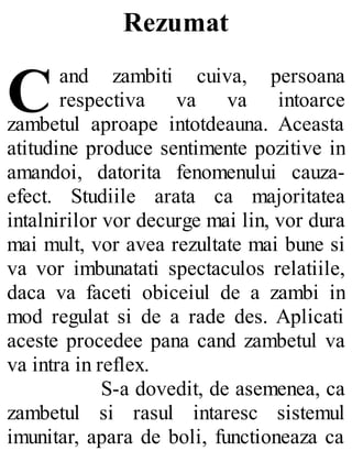 C
Rezumat
and zambiti cuiva, persoana
respectiva va va intoarce
zambetul aproape intotdeauna. Aceasta
atitudine produce sentimente pozitive in
amandoi, datorita fenomenului cauza-
efect. Studiile arata ca majoritatea
intalnirilor vor decurge mai lin, vor dura
mai mult, vor avea rezultate mai bune si
va vor imbunatati spectaculos relatiile,
daca va faceti obiceiul de a zambi in
mod regulat si de a rade des. Aplicati
aceste procedee pana cand zambetul va
va intra in reflex.
S-a dovedit, de asemenea, ca
zambetul si rasul intaresc sistemul
imunitar, apara de boli, functioneaza ca
 