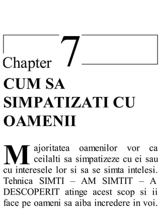 7Chapter
M
CUM SA
SIMPATIZATI CU
OAMENII
ajoritatea oamenilor vor ca
ceilalti sa simpatizeze cu ei sau
cu interesele lor si sa se simta intelesi.
Tehnica SIMTI – AM SIMTIT – A
DESCOPERIT atinge acest scop si ii
face pe oameni sa aiba incredere in voi.
 