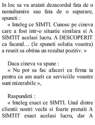 In loc sa va aratati dezacordul fata de o
nemultumire sau fata de o suparare,
spuneti :
« Inteleg ce SIMTI. Cunosc pe cineva
care a fost intr-o situatie similara si A
SIMTIT acelasi lucru. A DESCOPERIT
ca facand… (le spuneti solutia voastra)
a reusit sa obtina un rezultat pozitiv. »
Daca cineva va spune :
« Nu pot sa fac afaceri cu firma ta
pentru ca am auzit ca serviciile voastre
sunt mizerabile »,
Raspundeti :
« Inteleg exact ce SIMTI. Unul dintre
clientii nostri vechi si foarte pretuiti A
SIMTIT exact acelasi lucru, dar A
 