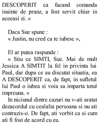 DESCOPERIT ca facand comanda
inainte de pranz, a fost servit chiar in
aceeasi zi. »
Daca Sue spune :
« Justin, nu cred ca te iubesc »,
El ar putea raspunde :
« Stiu ce SIMTI, Sue. Mai de mult
Jessica A SIMTIT la fel in privinta lui
Paul, dar dupa ce au discutat situatia, ea
A DESCOPERIT ca, de fapt, in sufletul
lui Paul o iubea si voia sa imparta totul
impreuna. »
In niciunul dintre cazuri nu v-ati aratat
dezacordul cu cealalta persoana si nu ati
contrazis-o. De fapt, ati vorbit ca si cum
ati fi fost de acord cu ea.
 