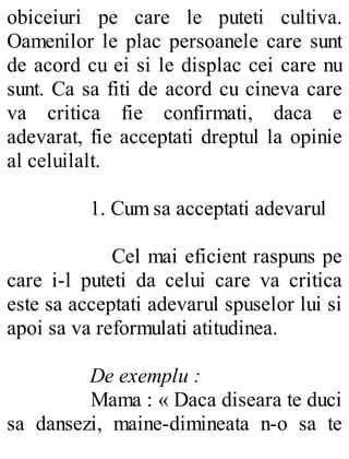 obiceiuri pe care le puteti cultiva.
Oamenilor le plac persoanele care sunt
de acord cu ei si le displac cei care nu
sunt. Ca sa fiti de acord cu cineva care
va critica fie confirmati, daca e
adevarat, fie acceptati dreptul la opinie
al celuilalt.
1. Cum sa acceptati adevarul
Cel mai eficient raspuns pe
care i-l puteti da celui care va critica
este sa acceptati adevarul spuselor lui si
apoi sa va reformulati atitudinea.
De exemplu :
Mama : « Daca diseara te duci
sa dansezi, maine-dimineata n-o sa te
 