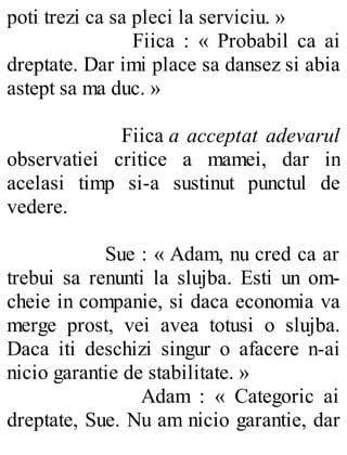 poti trezi ca sa pleci la serviciu. »
Fiica : « Probabil ca ai
dreptate. Dar imi place sa dansez si abia
astept sa ma duc. »
Fiica a acceptat adevarul
observatiei critice a mamei, dar in
acelasi timp si-a sustinut punctul de
vedere.
Sue : « Adam, nu cred ca ar
trebui sa renunti la slujba. Esti un om-
cheie in companie, si daca economia va
merge prost, vei avea totusi o slujba.
Daca iti deschizi singur o afacere n-ai
nicio garantie de stabilitate. »
Adam : « Categoric ai
dreptate, Sue. Nu am nicio garantie, dar
 