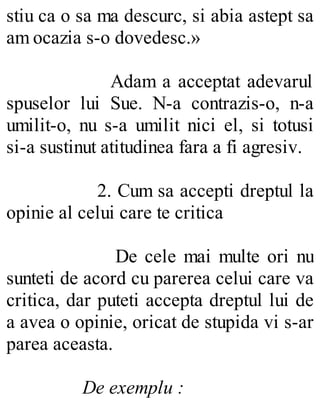 stiu ca o sa ma descurc, si abia astept sa
am ocazia s-o dovedesc.»
Adam a acceptat adevarul
spuselor lui Sue. N-a contrazis-o, n-a
umilit-o, nu s-a umilit nici el, si totusi
si-a sustinut atitudinea fara a fi agresiv.
2. Cum sa accepti dreptul la
opinie al celui care te critica
De cele mai multe ori nu
sunteti de acord cu parerea celui care va
critica, dar puteti accepta dreptul lui de
a avea o opinie, oricat de stupida vi s-ar
parea aceasta.
De exemplu :
 