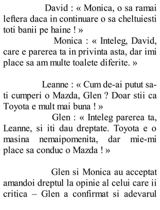 David : « Monica, o sa ramai
leftera daca in continuare o sa cheltuiesti
toti banii pe haine ! »
Monica : « Inteleg, David,
care e parerea ta in privinta asta, dar imi
place sa am multe toalete diferite. »
Leanne : « Cum de-ai putut sa-
ti cumperi o Mazda, Glen ? Doar stii ca
Toyota e mult mai buna ! »
Glen : « Inteleg parerea ta,
Leanne, si iti dau dreptate. Toyota e o
masina nemaipomenita, dar mie-mi
place sa conduc o Mazda ! »
Glen si Monica au acceptat
amandoi dreptul la opinie al celui care ii
critica – Glen a confirmat si adevarul
 