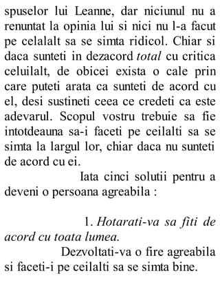 spuselor lui Leanne, dar niciunul nu a
renuntat la opinia lui si nici nu l-a facut
pe celalalt sa se simta ridicol. Chiar si
daca sunteti in dezacord total cu critica
celuilalt, de obicei exista o cale prin
care puteti arata ca sunteti de acord cu
el, desi sustineti ceea ce credeti ca este
adevarul. Scopul vostru trebuie sa fie
intotdeauna sa-i faceti pe ceilalti sa se
simta la largul lor, chiar daca nu sunteti
de acord cu ei.
Iata cinci solutii pentru a
deveni o persoana agreabila :
1. Hotarati-va sa fiti de
acord cu toata lumea.
Dezvoltati-va o fire agreabila
si faceti-i pe ceilalti sa se simta bine.
 