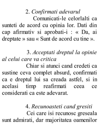 2. Confirmati adevarul
Comunicati-le celorlalti ca
sunteti de acord cu opinia lor. Dati din
cap afirmativ si aprobati-i : « Da, ai
dreptate » sau « Sunt de acord cu tine ».
3. Acceptati dreptul la opinie
al celui care va critica
Chiar si atunci cand credeti ca
sustine ceva complet absurd, confirmati
ca e dreptul lui sa creada astfel, si in
acelasi timp reafirmati ceea ce
considerati ca este adevarat.
4. Recunoasteti cand gresiti
Cei care isi recunosc greseala
sunt admirati, dar majoritatea oamenilor
 