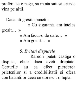 prefera sa o nege, sa minta sau sa arunce
vina pe altii.
Daca ati gresit spuneti :
« Cu siguranta am inteles
gresit… »
« Am facut-o de oaie… »
« Am gresit… »
5. Evitati disputele
Rareori puteti castiga o
disputa, chiar daca aveti dreptate.
Certurile au ca efect pierderea
prietenilor si a credibilitatii si ofera
combatantilor ceea ce doresc : o lupta.
 