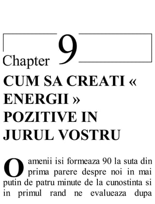 9Chapter
O
CUM SA CREATI «
ENERGII »
POZITIVE IN
JURUL VOSTRU
amenii isi formeaza 90 la suta din
prima parere despre noi in mai
putin de patru minute de la cunostinta si
in primul rand ne evalueaza dupa
 