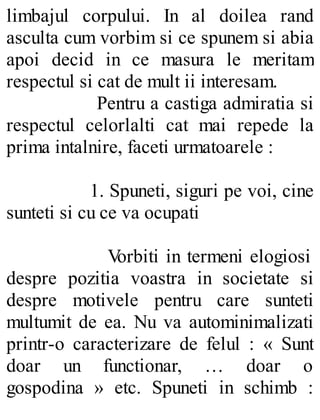 limbajul corpului. In al doilea rand
asculta cum vorbim si ce spunem si abia
apoi decid in ce masura le meritam
respectul si cat de mult ii interesam.
Pentru a castiga admiratia si
respectul celorlalti cat mai repede la
prima intalnire, faceti urmatoarele :
1. Spuneti, siguri pe voi, cine
sunteti si cu ce va ocupati
Vorbiti in termeni elogiosi
despre pozitia voastra in societate si
despre motivele pentru care sunteti
multumit de ea. Nu va autominimalizati
printr-o caracterizare de felul : « Sunt
doar un functionar, … doar o
gospodina » etc. Spuneti in schimb :
 