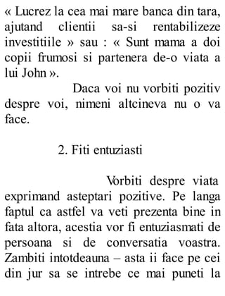 « Lucrez la cea mai mare banca din tara,
ajutand clientii sa-si rentabilizeze
investitiile » sau : « Sunt mama a doi
copii frumosi si partenera de-o viata a
lui John ».
Daca voi nu vorbiti pozitiv
despre voi, nimeni altcineva nu o va
face.
2. Fiti entuziasti
Vorbiti despre viata
exprimand asteptari pozitive. Pe langa
faptul ca astfel va veti prezenta bine in
fata altora, acestia vor fi entuziasmati de
persoana si de conversatia voastra.
Zambiti intotdeauna – asta ii face pe cei
din jur sa se intrebe ce mai puneti la
 