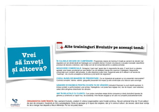 Alte traininguri Evolutiv pe aceeași temă:
ORGANIZAȚIA CARE ÎNVAȚĂ: Noi, oamenii Evolutiv, credem în viitorul organizațiilor care învață continuu. Ne-am antrenat timp de 15 ani alături
de zeci de companii, însoțindu-le întru autodepășire, fiindu-le aproape și în epoci de creștere, dar și în vremuri tulburi, de nevoie, când doar voința
lor de a merge mai departe a făcut diferența. Pe noi vă puteți baza.
Vrei
să înveți
și altceva?
CODUL BUNELOR MANIERE DE PREZENTARE: Ce ne împiedică să susținem și noi prezentări memorabile?
Controlul emoțiilor, trăirilor, stărilor, geografia prezentării de impact și arta construcției unui discurs care convinge.
NEGOCIERE COMERCIALĂ: Sintagma “road map” apare des în negocierile de pace. E acel drum cu jaloane
agreate, acel traseu accidentat pe care părțile îl au de străbătut înainte de a semna o înțelegere. Negocierile
comerciale sunt, evident, altă poveste, cu alte obiective și alte mize. Înseamnă asta că în afaceri n-ai nevoie de
“roadmap”, de o bună cunoaștere a teritoriului și de tactici de negociere?
GÂNDIRE ECONOMICĂ PENTRU ECHIPA TA DE VÂNZĂRI:Indicatorii financiari nu sunt decât expresia, în
limbaj contabil, a performanțelor unei echipe. Înțelegându-i vei putea face reglaje mici, dar de impact, care netezesc
calea către atingerea obiectivelor de vânzare.
360º ÎN RELAȚIILE CU CLIENȚII: Cum putem remodela relația dintre companie și clienți dizolvând tiparele de
gândire și construind un raport nou, de substanță, între fiecare angajat și cei care ne cumpără produsele/serviciile.
ÎN CULISELE DECIZIEI DE CUMPĂRARE: Programele clasice de training îi învață pe oamenii de vânzări mai
degrabă cum să vândă decât să înțeleagă cum cumpără clientul. Evolutiv vă propune o ecuație inversată: descifrând
procesul de decizie a clientului, veți învăța cum să vă comportați pentru a cataliza achiziția.
 