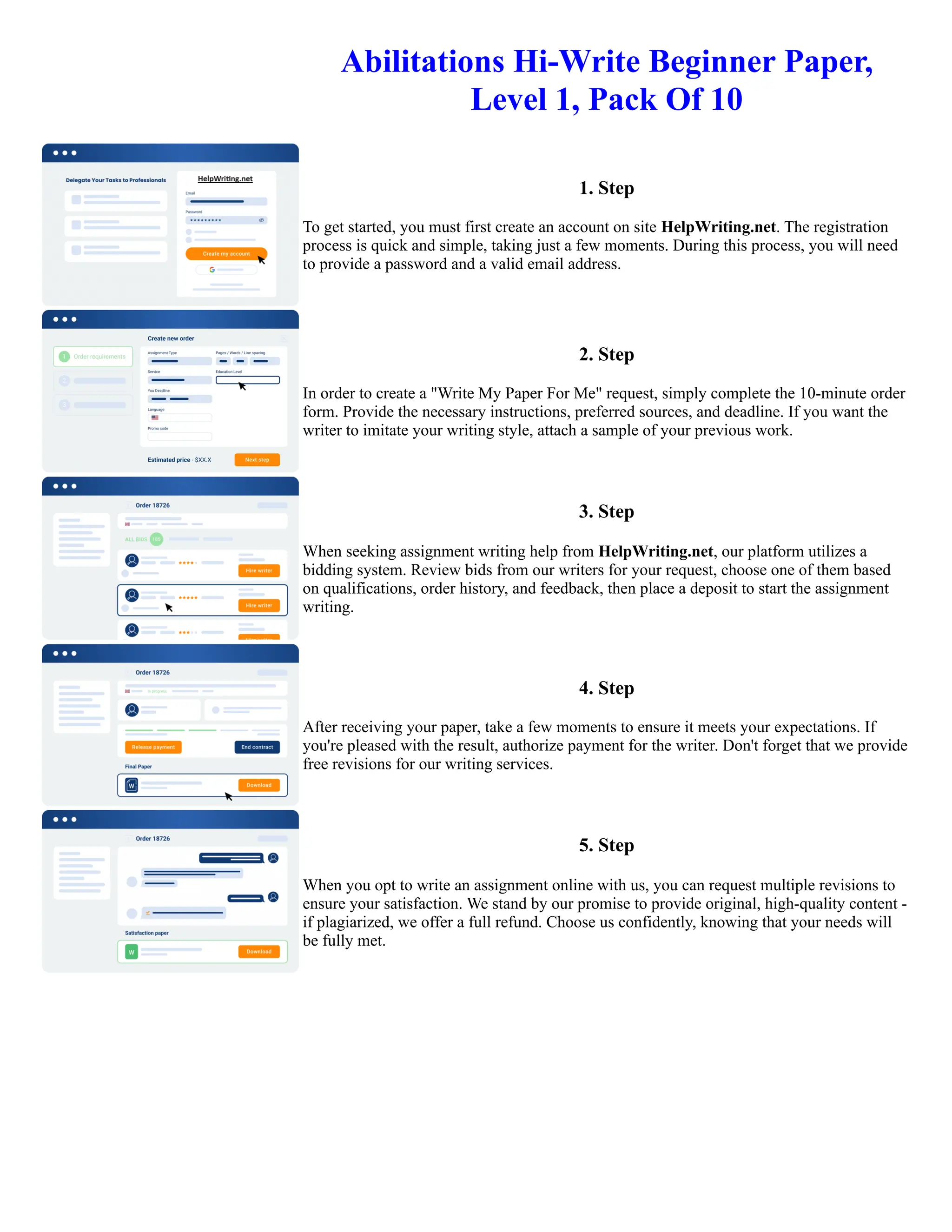 Abilitations Hi-Write Beginner Paper,
Level 1, Pack Of 10
1. Step
To get started, you must first create an account on site HelpWriting.net. The registration
process is quick and simple, taking just a few moments. During this process, you will need
to provide a password and a valid email address.
2. Step
In order to create a "Write My Paper For Me" request, simply complete the 10-minute order
form. Provide the necessary instructions, preferred sources, and deadline. If you want the
writer to imitate your writing style, attach a sample of your previous work.
3. Step
When seeking assignment writing help from HelpWriting.net, our platform utilizes a
bidding system. Review bids from our writers for your request, choose one of them based
on qualifications, order history, and feedback, then place a deposit to start the assignment
writing.
4. Step
After receiving your paper, take a few moments to ensure it meets your expectations. If
you're pleased with the result, authorize payment for the writer. Don't forget that we provide
free revisions for our writing services.
5. Step
When you opt to write an assignment online with us, you can request multiple revisions to
ensure your satisfaction. We stand by our promise to provide original, high-quality content -
if plagiarized, we offer a full refund. Choose us confidently, knowing that your needs will
be fully met.
Abilitations Hi-Write Beginner Paper, Level 1, Pack Of 10 Abilitations Hi-Write Beginner Paper, Level 1, Pack Of 10
 