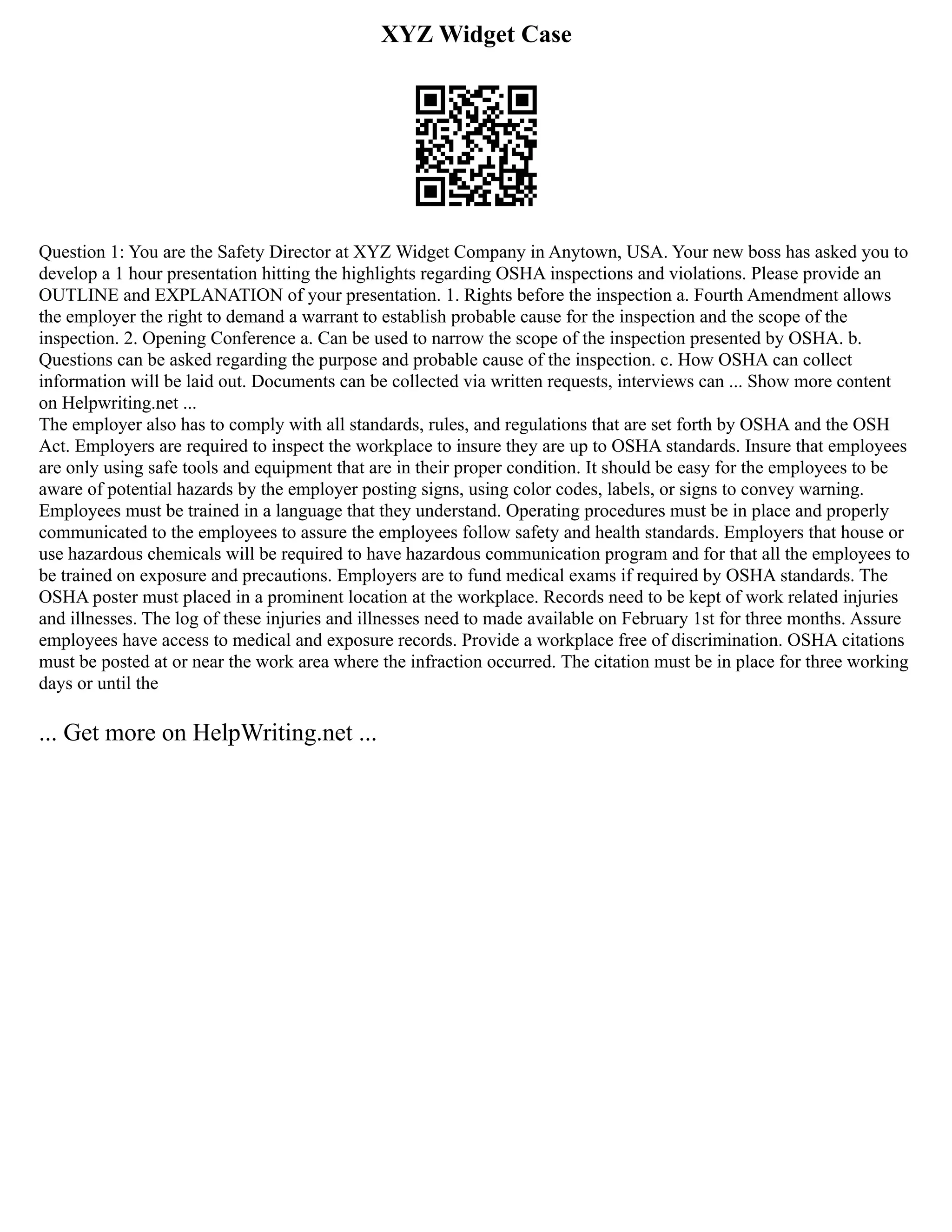 XYZ Widget Case
Question 1: You are the Safety Director at XYZ Widget Company in Anytown, USA. Your new boss has asked you to
develop a 1 hour presentation hitting the highlights regarding OSHA inspections and violations. Please provide an
OUTLINE and EXPLANATION of your presentation. 1. Rights before the inspection a. Fourth Amendment allows
the employer the right to demand a warrant to establish probable cause for the inspection and the scope of the
inspection. 2. Opening Conference a. Can be used to narrow the scope of the inspection presented by OSHA. b.
Questions can be asked regarding the purpose and probable cause of the inspection. c. How OSHA can collect
information will be laid out. Documents can be collected via written requests, interviews can ... Show more content
on Helpwriting.net ...
The employer also has to comply with all standards, rules, and regulations that are set forth by OSHA and the OSH
Act. Employers are required to inspect the workplace to insure they are up to OSHA standards. Insure that employees
are only using safe tools and equipment that are in their proper condition. It should be easy for the employees to be
aware of potential hazards by the employer posting signs, using color codes, labels, or signs to convey warning.
Employees must be trained in a language that they understand. Operating procedures must be in place and properly
communicated to the employees to assure the employees follow safety and health standards. Employers that house or
use hazardous chemicals will be required to have hazardous communication program and for that all the employees to
be trained on exposure and precautions. Employers are to fund medical exams if required by OSHA standards. The
OSHA poster must placed in a prominent location at the workplace. Records need to be kept of work related injuries
and illnesses. The log of these injuries and illnesses need to made available on February 1st for three months. Assure
employees have access to medical and exposure records. Provide a workplace free of discrimination. OSHA citations
must be posted at or near the work area where the infraction occurred. The citation must be in place for three working
days or until the
... Get more on HelpWriting.net ...
 