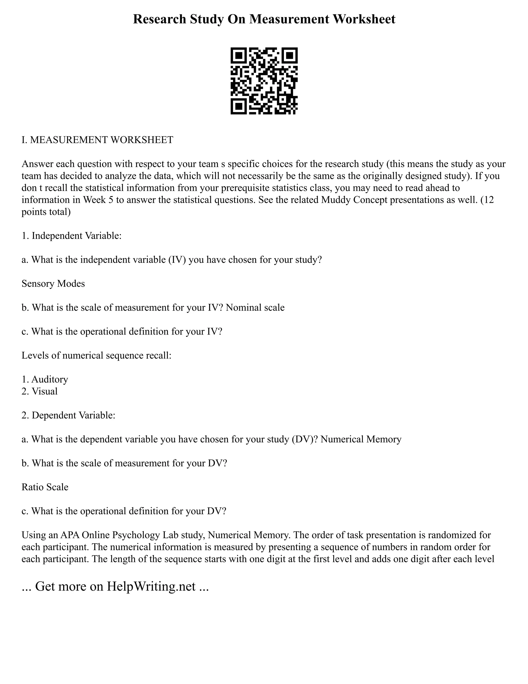 Research Study On Measurement Worksheet
I. MEASUREMENT WORKSHEET
Answer each question with respect to your team s specific choices for the research study (this means the study as your
team has decided to analyze the data, which will not necessarily be the same as the originally designed study). If you
don t recall the statistical information from your prerequisite statistics class, you may need to read ahead to
information in Week 5 to answer the statistical questions. See the related Muddy Concept presentations as well. (12
points total)
1. Independent Variable:
a. What is the independent variable (IV) you have chosen for your study?
Sensory Modes
b. What is the scale of measurement for your IV? Nominal scale
c. What is the operational definition for your IV?
Levels of numerical sequence recall:
1. Auditory
2. Visual
2. Dependent Variable:
a. What is the dependent variable you have chosen for your study (DV)? Numerical Memory
b. What is the scale of measurement for your DV?
Ratio Scale
c. What is the operational definition for your DV?
Using an APA Online Psychology Lab study, Numerical Memory. The order of task presentation is randomized for
each participant. The numerical information is measured by presenting a sequence of numbers in random order for
each participant. The length of the sequence starts with one digit at the first level and adds one digit after each level
... Get more on HelpWriting.net ...
 