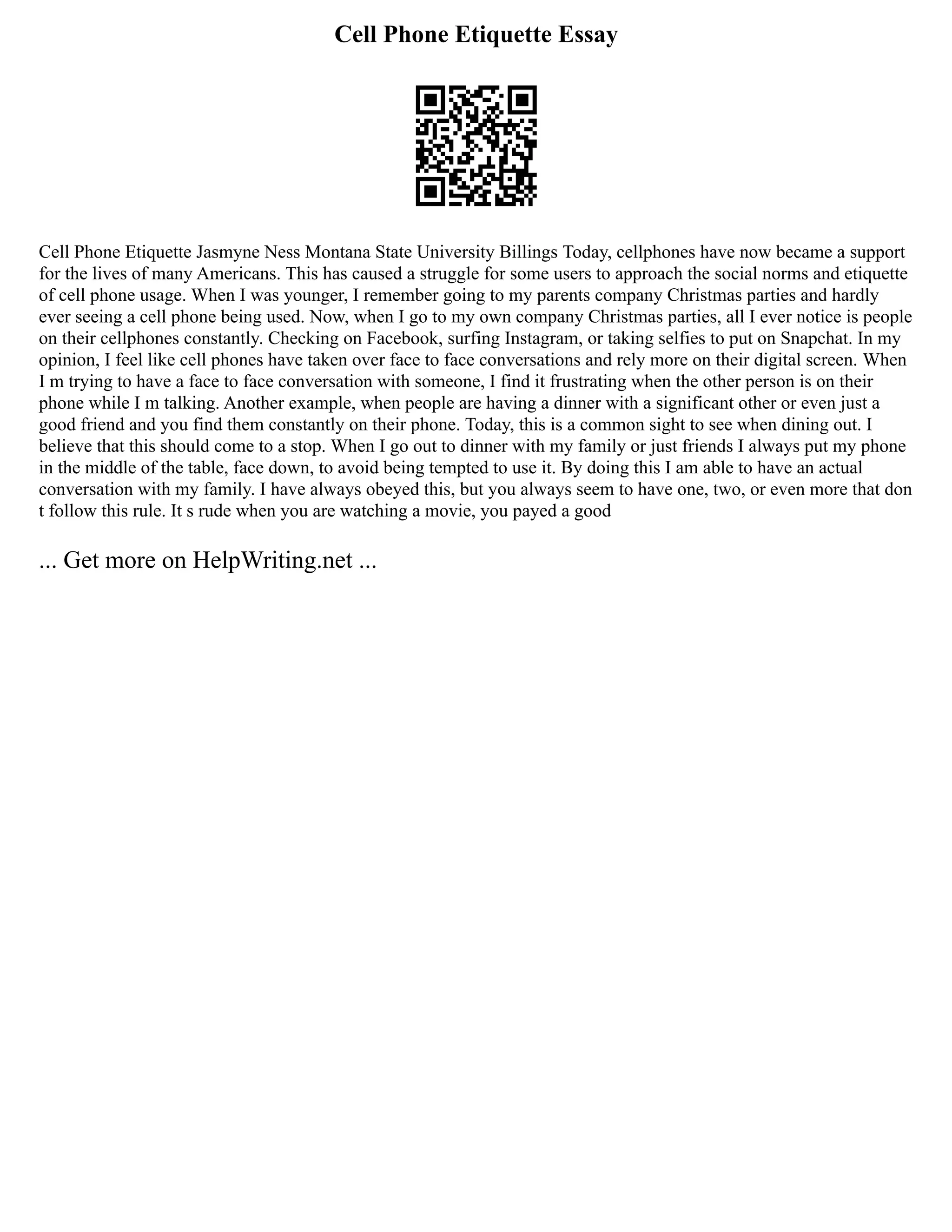 Cell Phone Etiquette Essay
Cell Phone Etiquette Jasmyne Ness Montana State University Billings Today, cellphones have now became a support
for the lives of many Americans. This has caused a struggle for some users to approach the social norms and etiquette
of cell phone usage. When I was younger, I remember going to my parents company Christmas parties and hardly
ever seeing a cell phone being used. Now, when I go to my own company Christmas parties, all I ever notice is people
on their cellphones constantly. Checking on Facebook, surfing Instagram, or taking selfies to put on Snapchat. In my
opinion, I feel like cell phones have taken over face to face conversations and rely more on their digital screen. When
I m trying to have a face to face conversation with someone, I find it frustrating when the other person is on their
phone while I m talking. Another example, when people are having a dinner with a significant other or even just a
good friend and you find them constantly on their phone. Today, this is a common sight to see when dining out. I
believe that this should come to a stop. When I go out to dinner with my family or just friends I always put my phone
in the middle of the table, face down, to avoid being tempted to use it. By doing this I am able to have an actual
conversation with my family. I have always obeyed this, but you always seem to have one, two, or even more that don
t follow this rule. It s rude when you are watching a movie, you payed a good
... Get more on HelpWriting.net ...
 