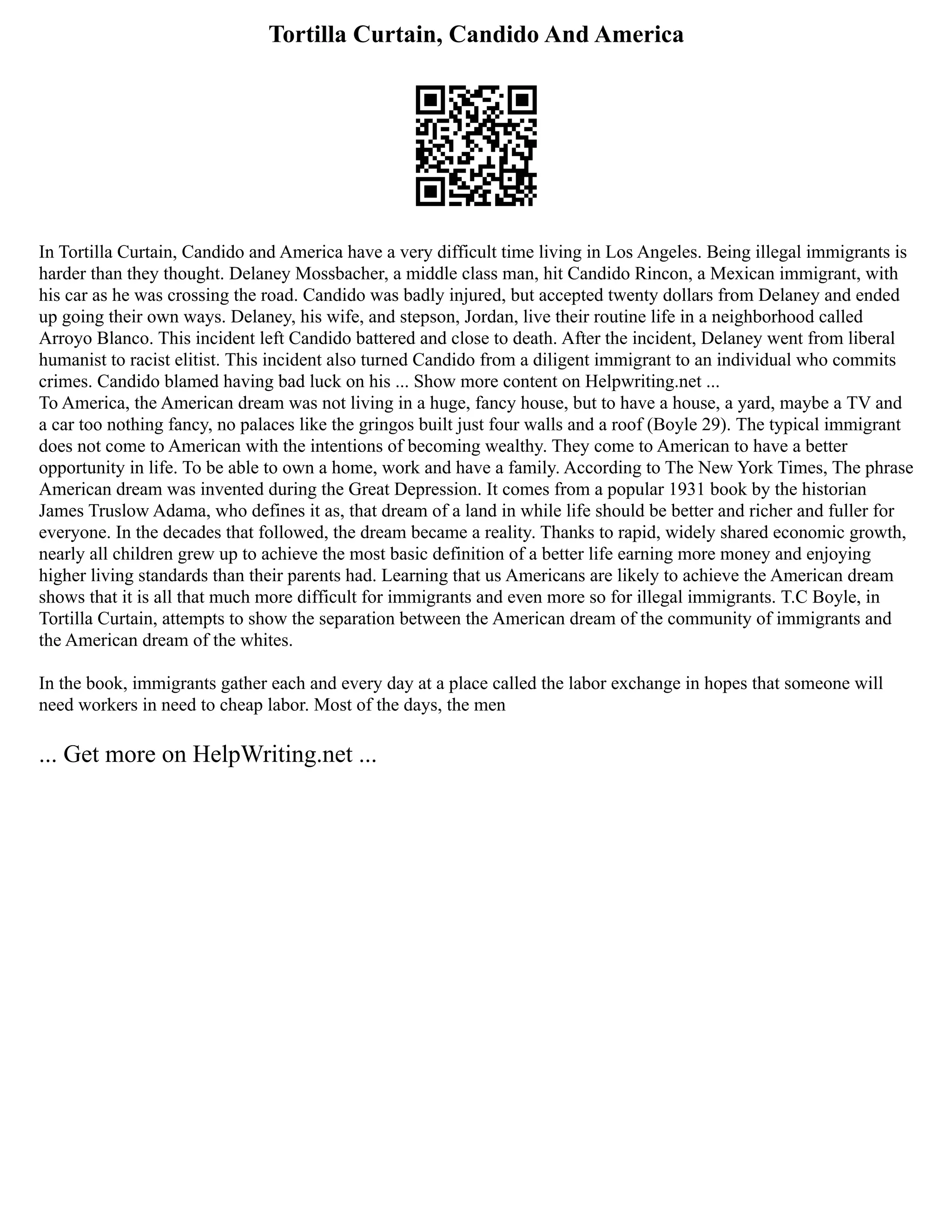 Tortilla Curtain, Candido And America
In Tortilla Curtain, Candido and America have a very difficult time living in Los Angeles. Being illegal immigrants is
harder than they thought. Delaney Mossbacher, a middle class man, hit Candido Rincon, a Mexican immigrant, with
his car as he was crossing the road. Candido was badly injured, but accepted twenty dollars from Delaney and ended
up going their own ways. Delaney, his wife, and stepson, Jordan, live their routine life in a neighborhood called
Arroyo Blanco. This incident left Candido battered and close to death. After the incident, Delaney went from liberal
humanist to racist elitist. This incident also turned Candido from a diligent immigrant to an individual who commits
crimes. Candido blamed having bad luck on his ... Show more content on Helpwriting.net ...
To America, the American dream was not living in a huge, fancy house, but to have a house, a yard, maybe a TV and
a car too nothing fancy, no palaces like the gringos built just four walls and a roof (Boyle 29). The typical immigrant
does not come to American with the intentions of becoming wealthy. They come to American to have a better
opportunity in life. To be able to own a home, work and have a family. According to The New York Times, The phrase
American dream was invented during the Great Depression. It comes from a popular 1931 book by the historian
James Truslow Adama, who defines it as, that dream of a land in while life should be better and richer and fuller for
everyone. In the decades that followed, the dream became a reality. Thanks to rapid, widely shared economic growth,
nearly all children grew up to achieve the most basic definition of a better life earning more money and enjoying
higher living standards than their parents had. Learning that us Americans are likely to achieve the American dream
shows that it is all that much more difficult for immigrants and even more so for illegal immigrants. T.C Boyle, in
Tortilla Curtain, attempts to show the separation between the American dream of the community of immigrants and
the American dream of the whites.
In the book, immigrants gather each and every day at a place called the labor exchange in hopes that someone will
need workers in need to cheap labor. Most of the days, the men
... Get more on HelpWriting.net ...
 