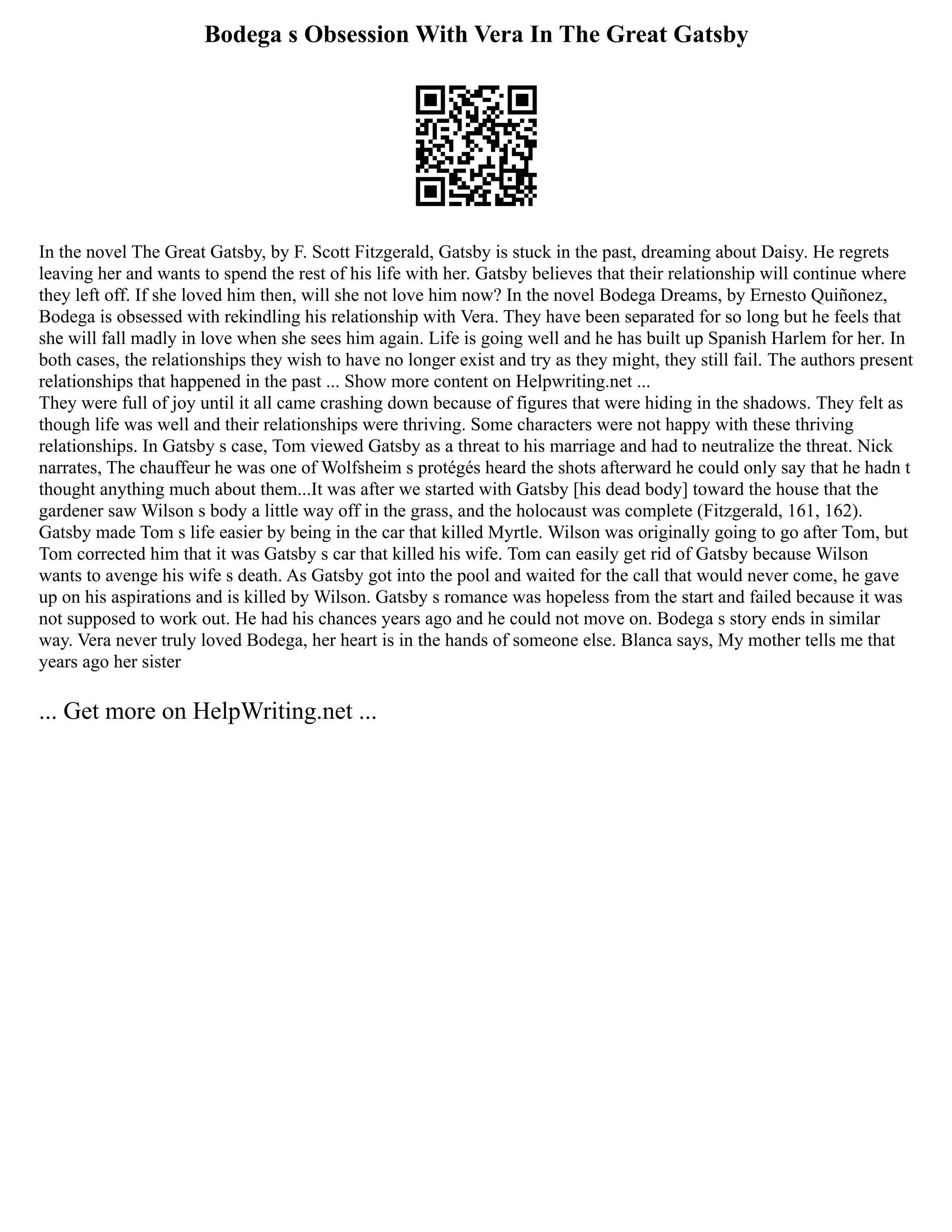 Bodega s Obsession With Vera In The Great Gatsby
In the novel The Great Gatsby, by F. Scott Fitzgerald, Gatsby is stuck in the past, dreaming about Daisy. He regrets
leaving her and wants to spend the rest of his life with her. Gatsby believes that their relationship will continue where
they left off. If she loved him then, will she not love him now? In the novel Bodega Dreams, by Ernesto Quiñonez,
Bodega is obsessed with rekindling his relationship with Vera. They have been separated for so long but he feels that
she will fall madly in love when she sees him again. Life is going well and he has built up Spanish Harlem for her. In
both cases, the relationships they wish to have no longer exist and try as they might, they still fail. The authors present
relationships that happened in the past ... Show more content on Helpwriting.net ...
They were full of joy until it all came crashing down because of figures that were hiding in the shadows. They felt as
though life was well and their relationships were thriving. Some characters were not happy with these thriving
relationships. In Gatsby s case, Tom viewed Gatsby as a threat to his marriage and had to neutralize the threat. Nick
narrates, The chauffeur he was one of Wolfsheim s protégés heard the shots afterward he could only say that he hadn t
thought anything much about them...It was after we started with Gatsby [his dead body] toward the house that the
gardener saw Wilson s body a little way off in the grass, and the holocaust was complete (Fitzgerald, 161, 162).
Gatsby made Tom s life easier by being in the car that killed Myrtle. Wilson was originally going to go after Tom, but
Tom corrected him that it was Gatsby s car that killed his wife. Tom can easily get rid of Gatsby because Wilson
wants to avenge his wife s death. As Gatsby got into the pool and waited for the call that would never come, he gave
up on his aspirations and is killed by Wilson. Gatsby s romance was hopeless from the start and failed because it was
not supposed to work out. He had his chances years ago and he could not move on. Bodega s story ends in similar
way. Vera never truly loved Bodega, her heart is in the hands of someone else. Blanca says, My mother tells me that
years ago her sister
... Get more on HelpWriting.net ...
 