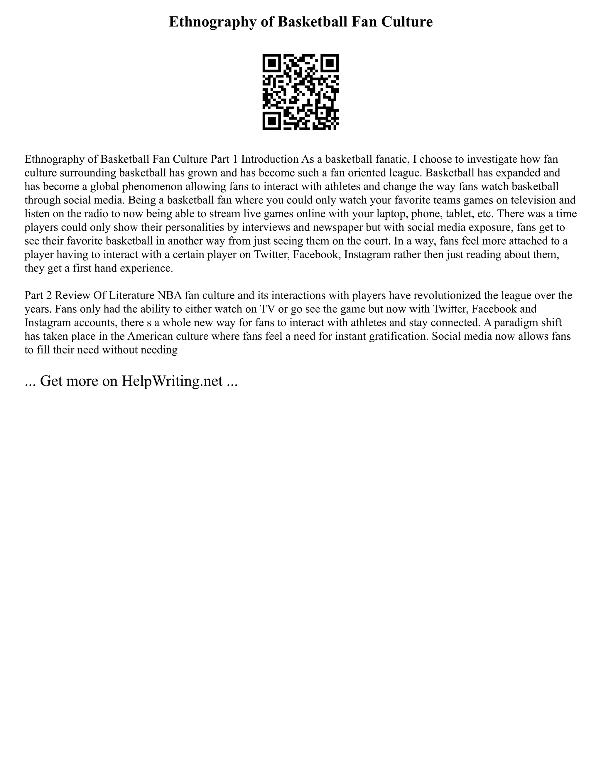 Ethnography of Basketball Fan Culture
Ethnography of Basketball Fan Culture Part 1 Introduction As a basketball fanatic, I choose to investigate how fan
culture surrounding basketball has grown and has become such a fan oriented league. Basketball has expanded and
has become a global phenomenon allowing fans to interact with athletes and change the way fans watch basketball
through social media. Being a basketball fan where you could only watch your favorite teams games on television and
listen on the radio to now being able to stream live games online with your laptop, phone, tablet, etc. There was a time
players could only show their personalities by interviews and newspaper but with social media exposure, fans get to
see their favorite basketball in another way from just seeing them on the court. In a way, fans feel more attached to a
player having to interact with a certain player on Twitter, Facebook, Instagram rather then just reading about them,
they get a first hand experience.
Part 2 Review Of Literature NBA fan culture and its interactions with players have revolutionized the league over the
years. Fans only had the ability to either watch on TV or go see the game but now with Twitter, Facebook and
Instagram accounts, there s a whole new way for fans to interact with athletes and stay connected. A paradigm shift
has taken place in the American culture where fans feel a need for instant gratification. Social media now allows fans
to fill their need without needing
... Get more on HelpWriting.net ...
 