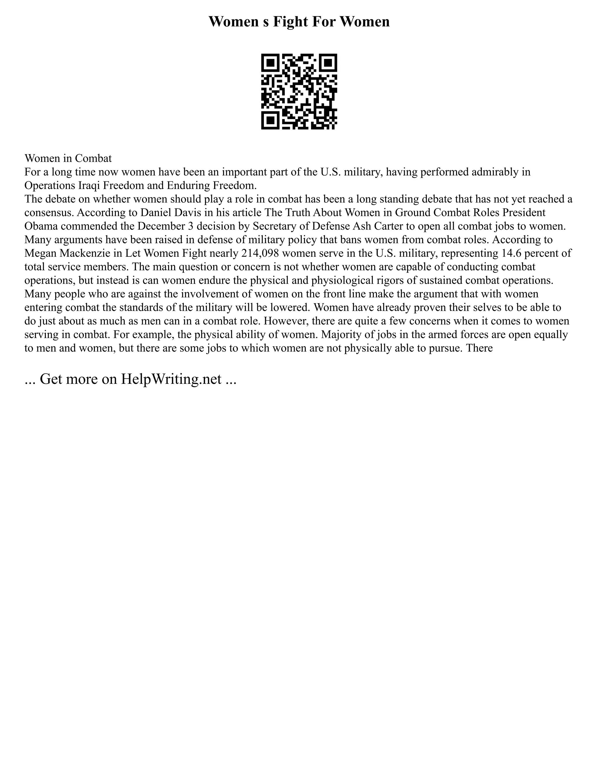 Women s Fight For Women
Women in Combat
For a long time now women have been an important part of the U.S. military, having performed admirably in
Operations Iraqi Freedom and Enduring Freedom.
The debate on whether women should play a role in combat has been a long standing debate that has not yet reached a
consensus. According to Daniel Davis in his article The Truth About Women in Ground Combat Roles President
Obama commended the December 3 decision by Secretary of Defense Ash Carter to open all combat jobs to women.
Many arguments have been raised in defense of military policy that bans women from combat roles. According to
Megan Mackenzie in Let Women Fight nearly 214,098 women serve in the U.S. military, representing 14.6 percent of
total service members. The main question or concern is not whether women are capable of conducting combat
operations, but instead is can women endure the physical and physiological rigors of sustained combat operations.
Many people who are against the involvement of women on the front line make the argument that with women
entering combat the standards of the military will be lowered. Women have already proven their selves to be able to
do just about as much as men can in a combat role. However, there are quite a few concerns when it comes to women
serving in combat. For example, the physical ability of women. Majority of jobs in the armed forces are open equally
to men and women, but there are some jobs to which women are not physically able to pursue. There
... Get more on HelpWriting.net ...
 