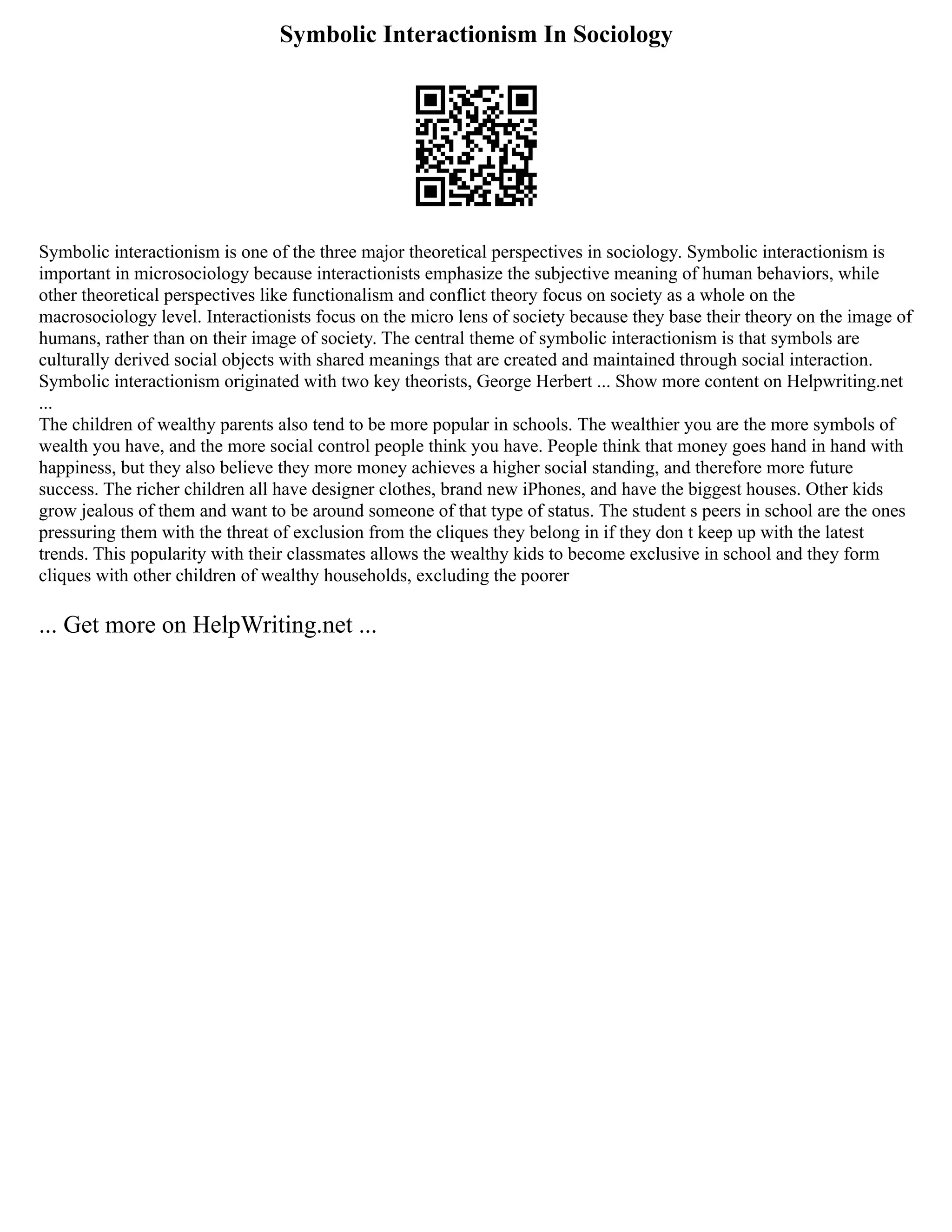 Symbolic Interactionism In Sociology
Symbolic interactionism is one of the three major theoretical perspectives in sociology. Symbolic interactionism is
important in microsociology because interactionists emphasize the subjective meaning of human behaviors, while
other theoretical perspectives like functionalism and conflict theory focus on society as a whole on the
macrosociology level. Interactionists focus on the micro lens of society because they base their theory on the image of
humans, rather than on their image of society. The central theme of symbolic interactionism is that symbols are
culturally derived social objects with shared meanings that are created and maintained through social interaction.
Symbolic interactionism originated with two key theorists, George Herbert ... Show more content on Helpwriting.net
...
The children of wealthy parents also tend to be more popular in schools. The wealthier you are the more symbols of
wealth you have, and the more social control people think you have. People think that money goes hand in hand with
happiness, but they also believe they more money achieves a higher social standing, and therefore more future
success. The richer children all have designer clothes, brand new iPhones, and have the biggest houses. Other kids
grow jealous of them and want to be around someone of that type of status. The student s peers in school are the ones
pressuring them with the threat of exclusion from the cliques they belong in if they don t keep up with the latest
trends. This popularity with their classmates allows the wealthy kids to become exclusive in school and they form
cliques with other children of wealthy households, excluding the poorer
... Get more on HelpWriting.net ...
 