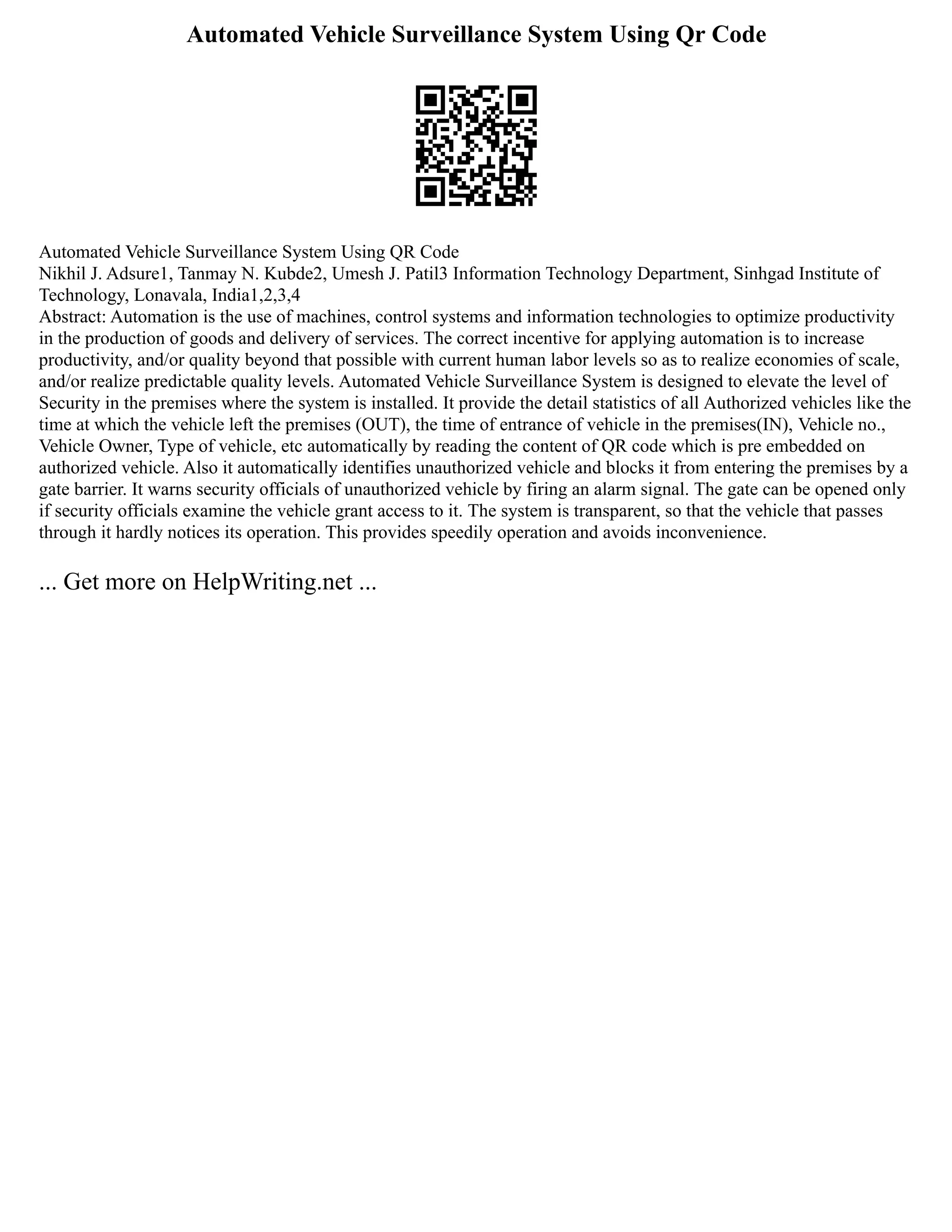 Automated Vehicle Surveillance System Using Qr Code
Automated Vehicle Surveillance System Using QR Code
Nikhil J. Adsure1, Tanmay N. Kubde2, Umesh J. Patil3 Information Technology Department, Sinhgad Institute of
Technology, Lonavala, India1,2,3,4
Abstract: Automation is the use of machines, control systems and information technologies to optimize productivity
in the production of goods and delivery of services. The correct incentive for applying automation is to increase
productivity, and/or quality beyond that possible with current human labor levels so as to realize economies of scale,
and/or realize predictable quality levels. Automated Vehicle Surveillance System is designed to elevate the level of
Security in the premises where the system is installed. It provide the detail statistics of all Authorized vehicles like the
time at which the vehicle left the premises (OUT), the time of entrance of vehicle in the premises(IN), Vehicle no.,
Vehicle Owner, Type of vehicle, etc automatically by reading the content of QR code which is pre embedded on
authorized vehicle. Also it automatically identifies unauthorized vehicle and blocks it from entering the premises by a
gate barrier. It warns security officials of unauthorized vehicle by firing an alarm signal. The gate can be opened only
if security officials examine the vehicle grant access to it. The system is transparent, so that the vehicle that passes
through it hardly notices its operation. This provides speedily operation and avoids inconvenience.
... Get more on HelpWriting.net ...
 