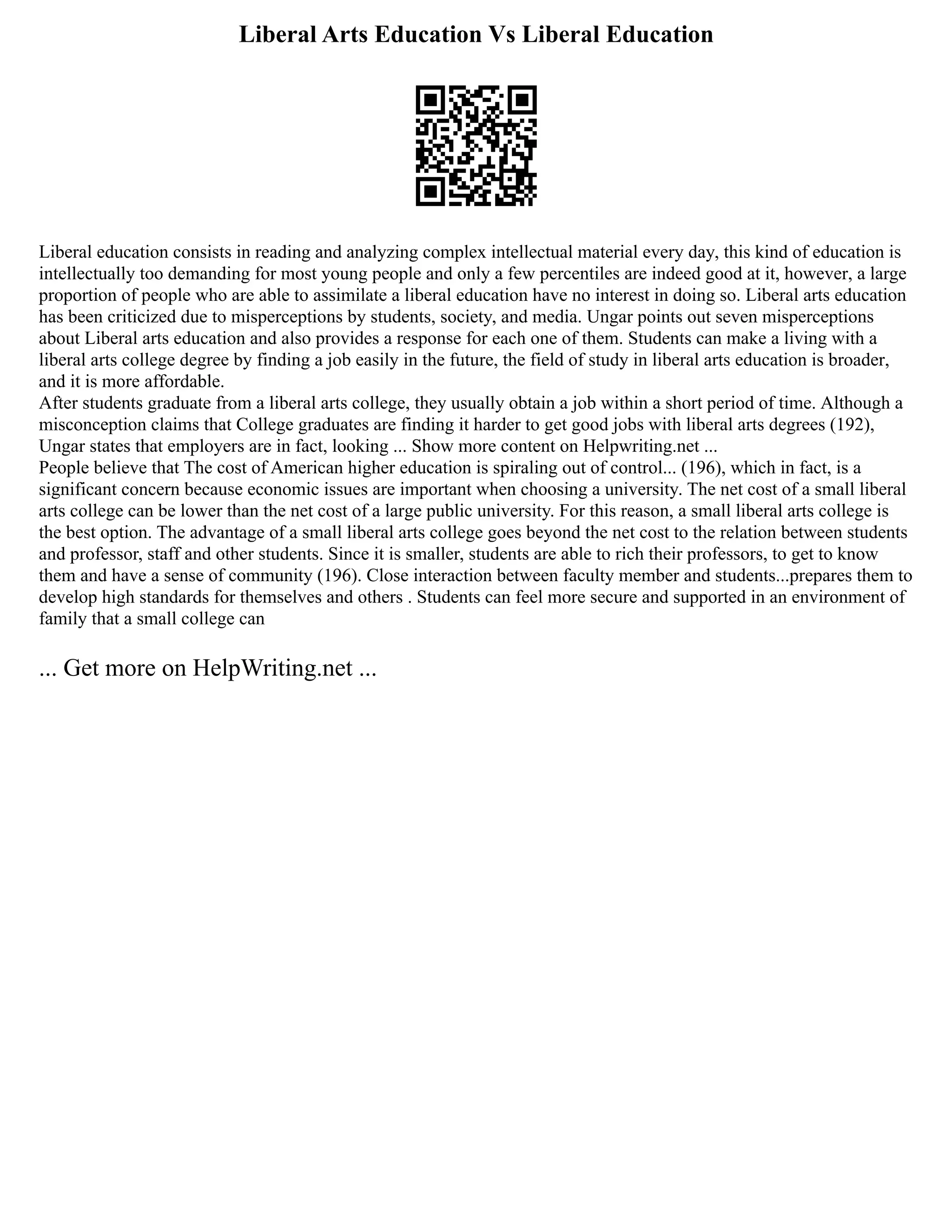 Liberal Arts Education Vs Liberal Education
Liberal education consists in reading and analyzing complex intellectual material every day, this kind of education is
intellectually too demanding for most young people and only a few percentiles are indeed good at it, however, a large
proportion of people who are able to assimilate a liberal education have no interest in doing so. Liberal arts education
has been criticized due to misperceptions by students, society, and media. Ungar points out seven misperceptions
about Liberal arts education and also provides a response for each one of them. Students can make a living with a
liberal arts college degree by finding a job easily in the future, the field of study in liberal arts education is broader,
and it is more affordable.
After students graduate from a liberal arts college, they usually obtain a job within a short period of time. Although a
misconception claims that College graduates are finding it harder to get good jobs with liberal arts degrees (192),
Ungar states that employers are in fact, looking ... Show more content on Helpwriting.net ...
People believe that The cost of American higher education is spiraling out of control... (196), which in fact, is a
significant concern because economic issues are important when choosing a university. The net cost of a small liberal
arts college can be lower than the net cost of a large public university. For this reason, a small liberal arts college is
the best option. The advantage of a small liberal arts college goes beyond the net cost to the relation between students
and professor, staff and other students. Since it is smaller, students are able to rich their professors, to get to know
them and have a sense of community (196). Close interaction between faculty member and students...prepares them to
develop high standards for themselves and others . Students can feel more secure and supported in an environment of
family that a small college can
... Get more on HelpWriting.net ...
 