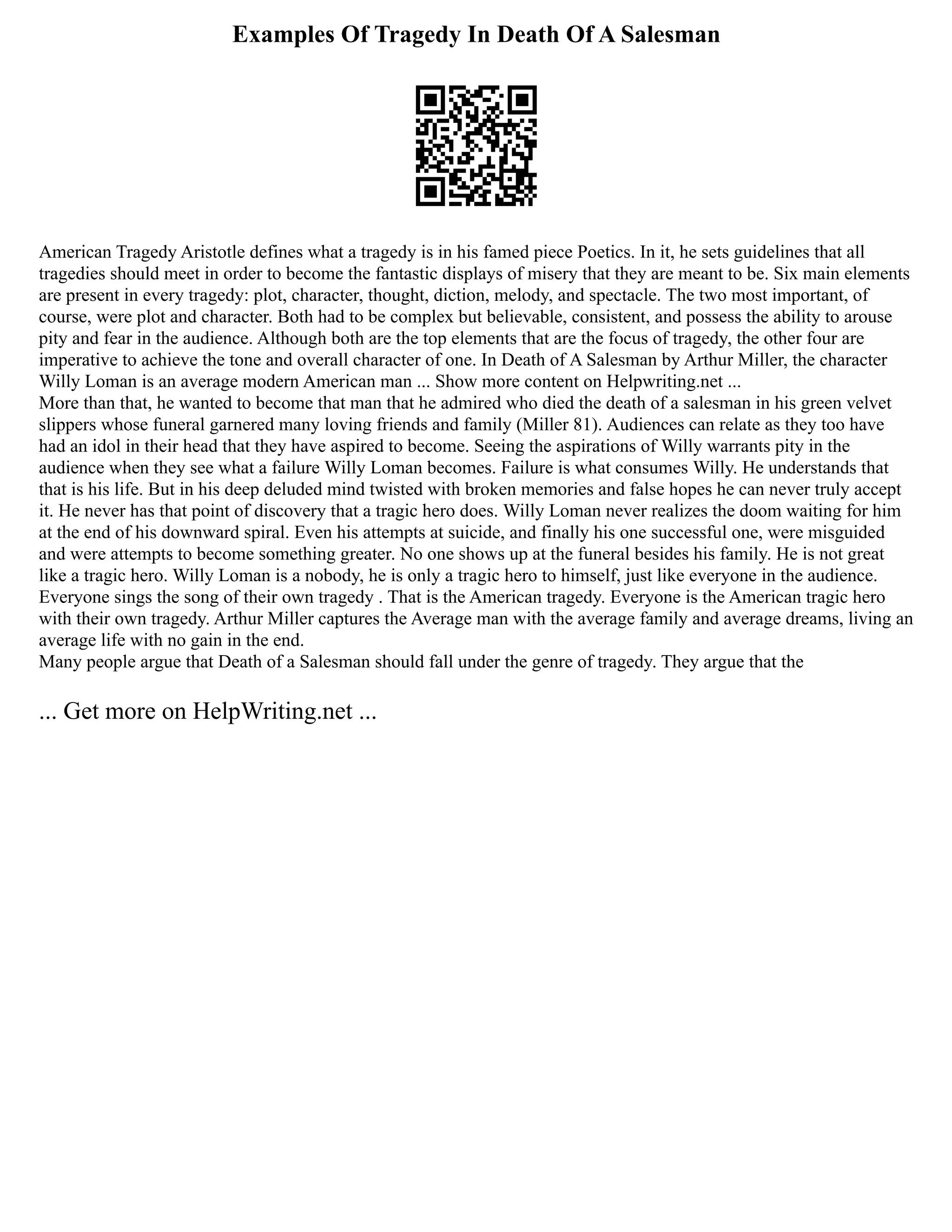 Examples Of Tragedy In Death Of A Salesman
American Tragedy Aristotle defines what a tragedy is in his famed piece Poetics. In it, he sets guidelines that all
tragedies should meet in order to become the fantastic displays of misery that they are meant to be. Six main elements
are present in every tragedy: plot, character, thought, diction, melody, and spectacle. The two most important, of
course, were plot and character. Both had to be complex but believable, consistent, and possess the ability to arouse
pity and fear in the audience. Although both are the top elements that are the focus of tragedy, the other four are
imperative to achieve the tone and overall character of one. In Death of A Salesman by Arthur Miller, the character
Willy Loman is an average modern American man ... Show more content on Helpwriting.net ...
More than that, he wanted to become that man that he admired who died the death of a salesman in his green velvet
slippers whose funeral garnered many loving friends and family (Miller 81). Audiences can relate as they too have
had an idol in their head that they have aspired to become. Seeing the aspirations of Willy warrants pity in the
audience when they see what a failure Willy Loman becomes. Failure is what consumes Willy. He understands that
that is his life. But in his deep deluded mind twisted with broken memories and false hopes he can never truly accept
it. He never has that point of discovery that a tragic hero does. Willy Loman never realizes the doom waiting for him
at the end of his downward spiral. Even his attempts at suicide, and finally his one successful one, were misguided
and were attempts to become something greater. No one shows up at the funeral besides his family. He is not great
like a tragic hero. Willy Loman is a nobody, he is only a tragic hero to himself, just like everyone in the audience.
Everyone sings the song of their own tragedy . That is the American tragedy. Everyone is the American tragic hero
with their own tragedy. Arthur Miller captures the Average man with the average family and average dreams, living an
average life with no gain in the end.
Many people argue that Death of a Salesman should fall under the genre of tragedy. They argue that the
... Get more on HelpWriting.net ...
 