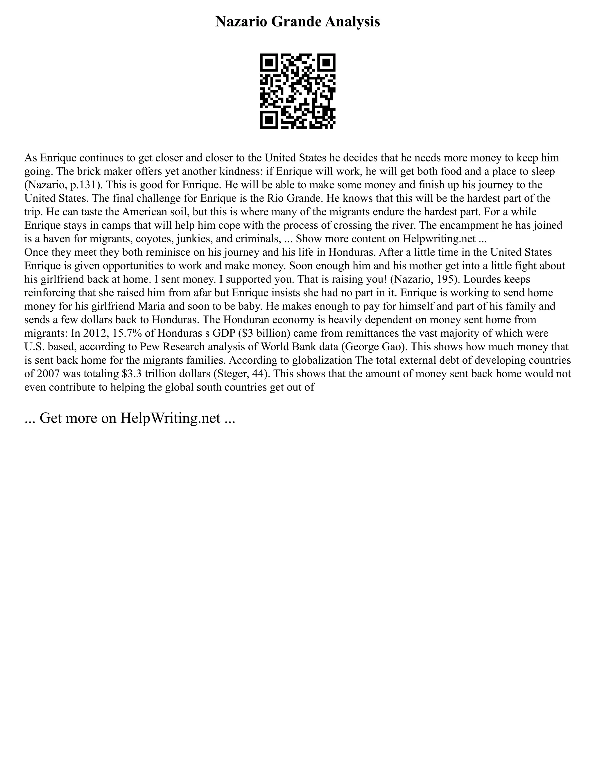 Nazario Grande Analysis
As Enrique continues to get closer and closer to the United States he decides that he needs more money to keep him
going. The brick maker offers yet another kindness: if Enrique will work, he will get both food and a place to sleep
(Nazario, p.131). This is good for Enrique. He will be able to make some money and finish up his journey to the
United States. The final challenge for Enrique is the Rio Grande. He knows that this will be the hardest part of the
trip. He can taste the American soil, but this is where many of the migrants endure the hardest part. For a while
Enrique stays in camps that will help him cope with the process of crossing the river. The encampment he has joined
is a haven for migrants, coyotes, junkies, and criminals, ... Show more content on Helpwriting.net ...
Once they meet they both reminisce on his journey and his life in Honduras. After a little time in the United States
Enrique is given opportunities to work and make money. Soon enough him and his mother get into a little fight about
his girlfriend back at home. I sent money. I supported you. That is raising you! (Nazario, 195). Lourdes keeps
reinforcing that she raised him from afar but Enrique insists she had no part in it. Enrique is working to send home
money for his girlfriend Maria and soon to be baby. He makes enough to pay for himself and part of his family and
sends a few dollars back to Honduras. The Honduran economy is heavily dependent on money sent home from
migrants: In 2012, 15.7% of Honduras s GDP ($3 billion) came from remittances the vast majority of which were
U.S. based, according to Pew Research analysis of World Bank data (George Gao). This shows how much money that
is sent back home for the migrants families. According to globalization The total external debt of developing countries
of 2007 was totaling $3.3 trillion dollars (Steger, 44). This shows that the amount of money sent back home would not
even contribute to helping the global south countries get out of
... Get more on HelpWriting.net ...
 
