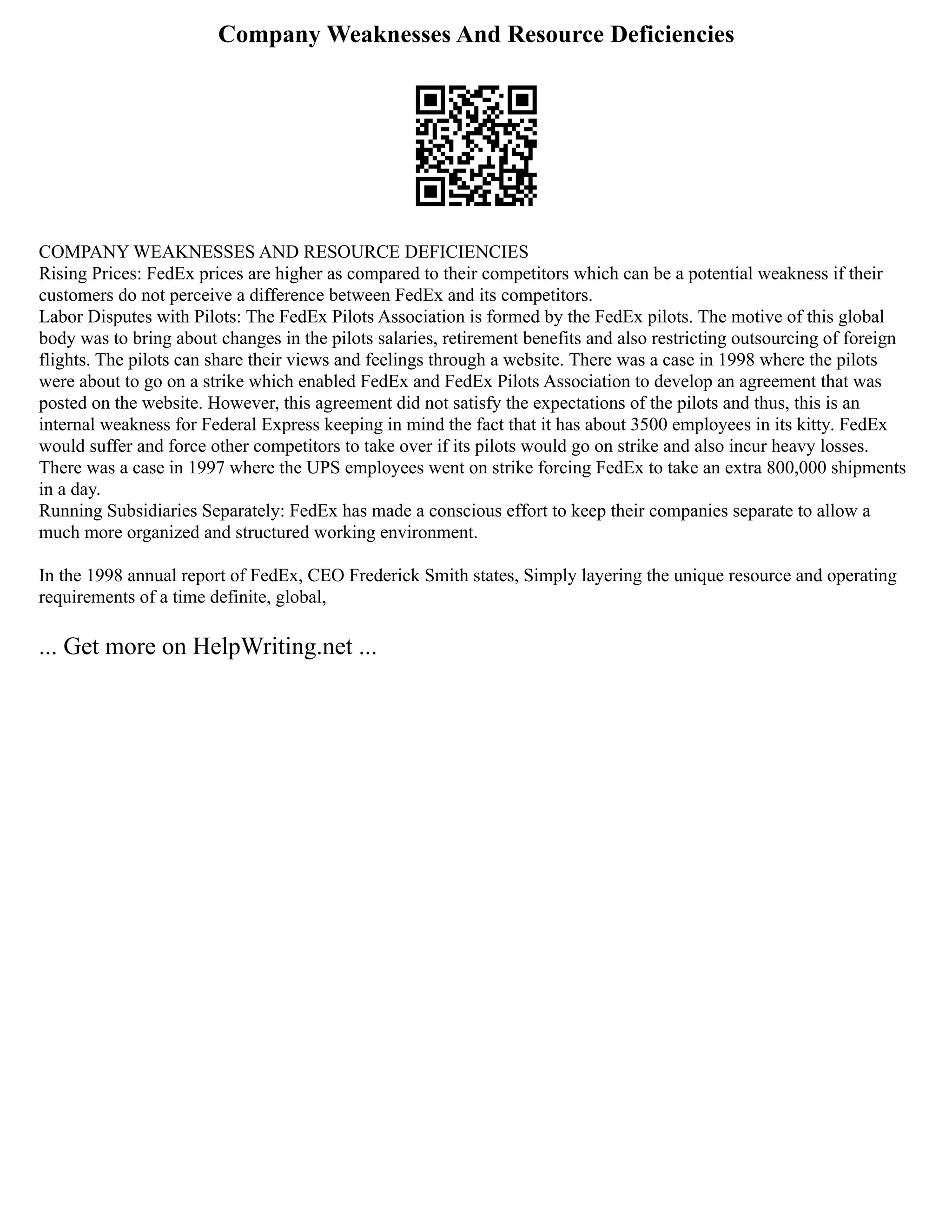 Company Weaknesses And Resource Deficiencies
COMPANY WEAKNESSES AND RESOURCE DEFICIENCIES
Rising Prices: FedEx prices are higher as compared to their competitors which can be a potential weakness if their
customers do not perceive a difference between FedEx and its competitors.
Labor Disputes with Pilots: The FedEx Pilots Association is formed by the FedEx pilots. The motive of this global
body was to bring about changes in the pilots salaries, retirement benefits and also restricting outsourcing of foreign
flights. The pilots can share their views and feelings through a website. There was a case in 1998 where the pilots
were about to go on a strike which enabled FedEx and FedEx Pilots Association to develop an agreement that was
posted on the website. However, this agreement did not satisfy the expectations of the pilots and thus, this is an
internal weakness for Federal Express keeping in mind the fact that it has about 3500 employees in its kitty. FedEx
would suffer and force other competitors to take over if its pilots would go on strike and also incur heavy losses.
There was a case in 1997 where the UPS employees went on strike forcing FedEx to take an extra 800,000 shipments
in a day.
Running Subsidiaries Separately: FedEx has made a conscious effort to keep their companies separate to allow a
much more organized and structured working environment.
In the 1998 annual report of FedEx, CEO Frederick Smith states, Simply layering the unique resource and operating
requirements of a time definite, global,
... Get more on HelpWriting.net ...
 