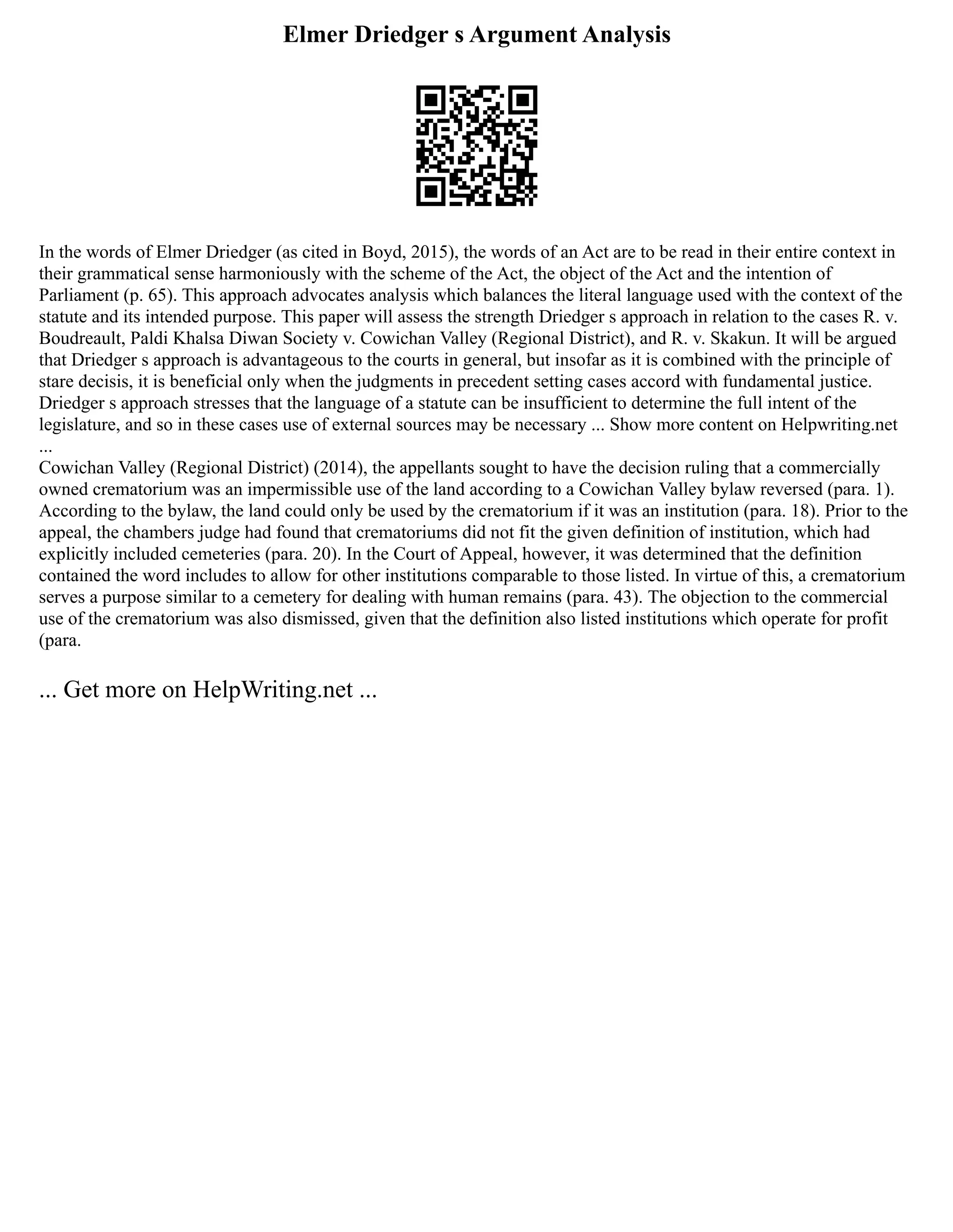 Elmer Driedger s Argument Analysis
In the words of Elmer Driedger (as cited in Boyd, 2015), the words of an Act are to be read in their entire context in
their grammatical sense harmoniously with the scheme of the Act, the object of the Act and the intention of
Parliament (p. 65). This approach advocates analysis which balances the literal language used with the context of the
statute and its intended purpose. This paper will assess the strength Driedger s approach in relation to the cases R. v.
Boudreault, Paldi Khalsa Diwan Society v. Cowichan Valley (Regional District), and R. v. Skakun. It will be argued
that Driedger s approach is advantageous to the courts in general, but insofar as it is combined with the principle of
stare decisis, it is beneficial only when the judgments in precedent setting cases accord with fundamental justice.
Driedger s approach stresses that the language of a statute can be insufficient to determine the full intent of the
legislature, and so in these cases use of external sources may be necessary ... Show more content on Helpwriting.net
...
Cowichan Valley (Regional District) (2014), the appellants sought to have the decision ruling that a commercially
owned crematorium was an impermissible use of the land according to a Cowichan Valley bylaw reversed (para. 1).
According to the bylaw, the land could only be used by the crematorium if it was an institution (para. 18). Prior to the
appeal, the chambers judge had found that crematoriums did not fit the given definition of institution, which had
explicitly included cemeteries (para. 20). In the Court of Appeal, however, it was determined that the definition
contained the word includes to allow for other institutions comparable to those listed. In virtue of this, a crematorium
serves a purpose similar to a cemetery for dealing with human remains (para. 43). The objection to the commercial
use of the crematorium was also dismissed, given that the definition also listed institutions which operate for profit
(para.
... Get more on HelpWriting.net ...
 