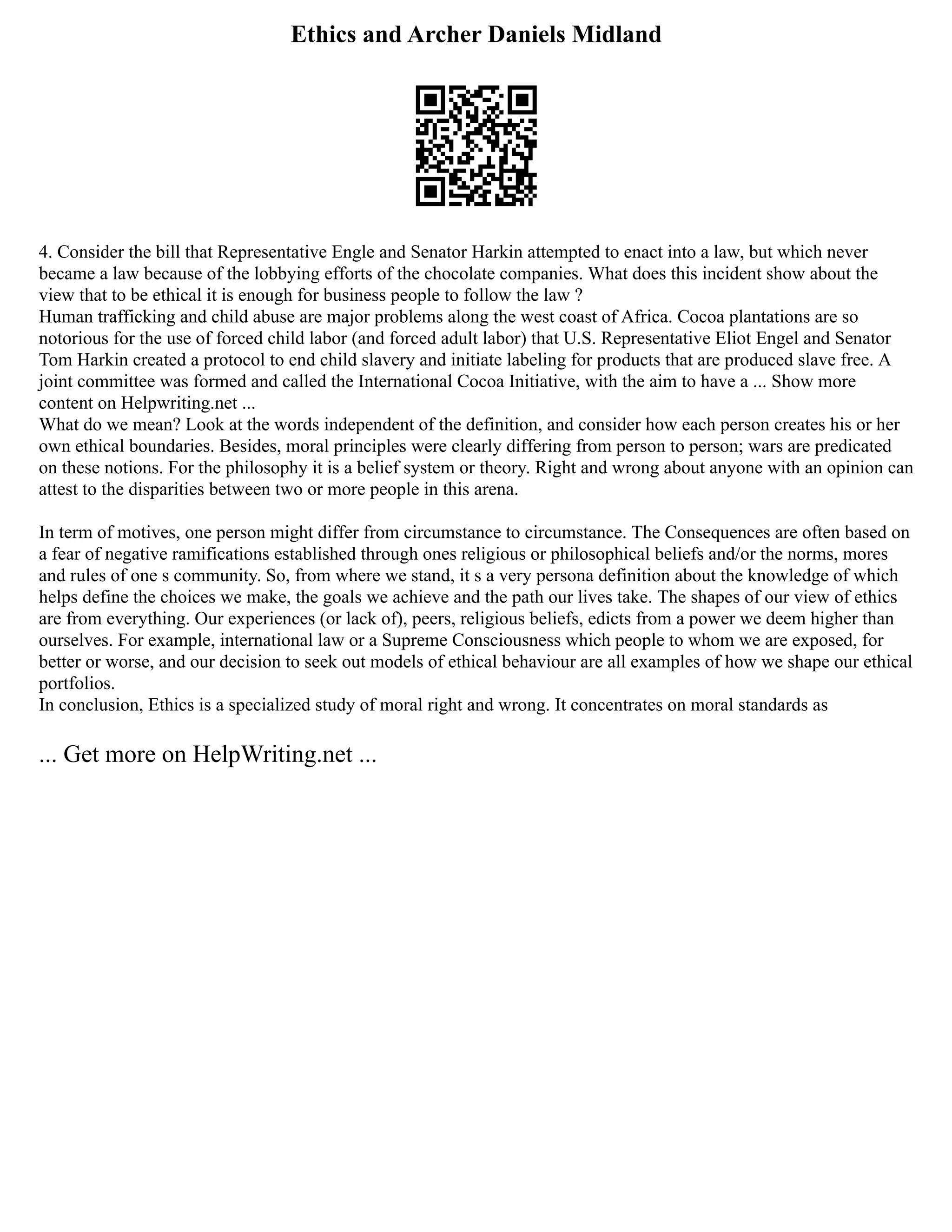 Ethics and Archer Daniels Midland
4. Consider the bill that Representative Engle and Senator Harkin attempted to enact into a law, but which never
became a law because of the lobbying efforts of the chocolate companies. What does this incident show about the
view that to be ethical it is enough for business people to follow the law ?
Human trafficking and child abuse are major problems along the west coast of Africa. Cocoa plantations are so
notorious for the use of forced child labor (and forced adult labor) that U.S. Representative Eliot Engel and Senator
Tom Harkin created a protocol to end child slavery and initiate labeling for products that are produced slave free. A
joint committee was formed and called the International Cocoa Initiative, with the aim to have a ... Show more
content on Helpwriting.net ...
What do we mean? Look at the words independent of the definition, and consider how each person creates his or her
own ethical boundaries. Besides, moral principles were clearly differing from person to person; wars are predicated
on these notions. For the philosophy it is a belief system or theory. Right and wrong about anyone with an opinion can
attest to the disparities between two or more people in this arena.
In term of motives, one person might differ from circumstance to circumstance. The Consequences are often based on
a fear of negative ramifications established through ones religious or philosophical beliefs and/or the norms, mores
and rules of one s community. So, from where we stand, it s a very persona definition about the knowledge of which
helps define the choices we make, the goals we achieve and the path our lives take. The shapes of our view of ethics
are from everything. Our experiences (or lack of), peers, religious beliefs, edicts from a power we deem higher than
ourselves. For example, international law or a Supreme Consciousness which people to whom we are exposed, for
better or worse, and our decision to seek out models of ethical behaviour are all examples of how we shape our ethical
portfolios.
In conclusion, Ethics is a specialized study of moral right and wrong. It concentrates on moral standards as
... Get more on HelpWriting.net ...
 
