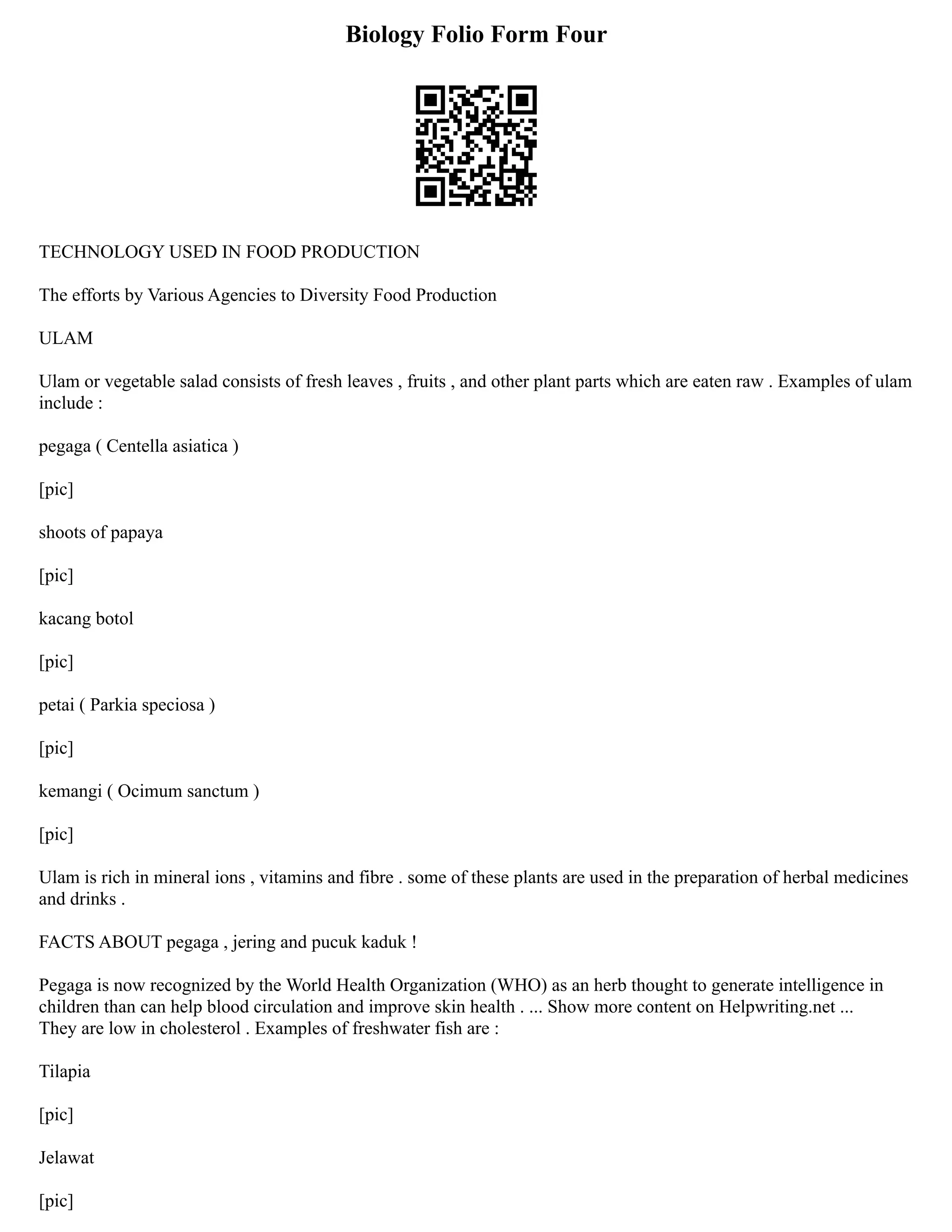 Biology Folio Form Four
TECHNOLOGY USED IN FOOD PRODUCTION
The efforts by Various Agencies to Diversity Food Production
ULAM
Ulam or vegetable salad consists of fresh leaves , fruits , and other plant parts which are eaten raw . Examples of ulam
include :
pegaga ( Centella asiatica )
[pic]
shoots of papaya
[pic]
kacang botol
[pic]
petai ( Parkia speciosa )
[pic]
kemangi ( Ocimum sanctum )
[pic]
Ulam is rich in mineral ions , vitamins and fibre . some of these plants are used in the preparation of herbal medicines
and drinks .
FACTS ABOUT pegaga , jering and pucuk kaduk !
Pegaga is now recognized by the World Health Organization (WHO) as an herb thought to generate intelligence in
children than can help blood circulation and improve skin health . ... Show more content on Helpwriting.net ...
They are low in cholesterol . Examples of freshwater fish are :
Tilapia
[pic]
Jelawat
[pic]
 