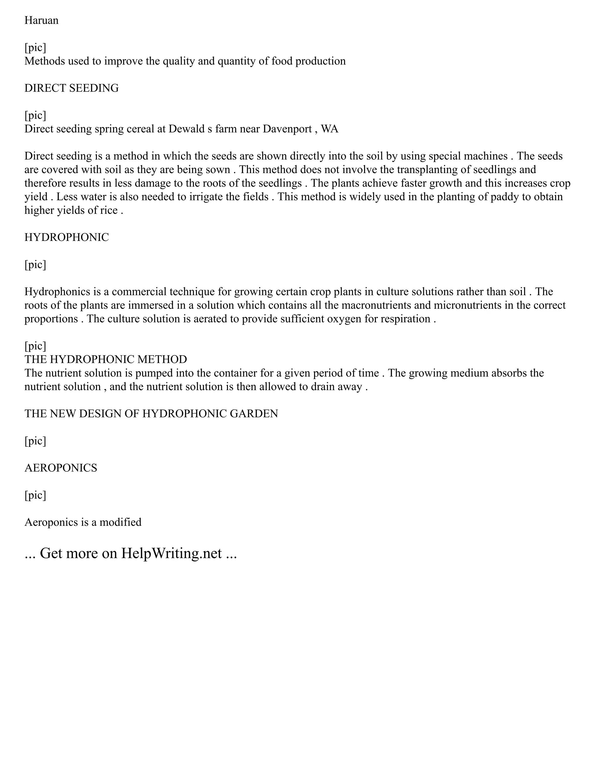 Haruan
[pic]
Methods used to improve the quality and quantity of food production
DIRECT SEEDING
[pic]
Direct seeding spring cereal at Dewald s farm near Davenport , WA
Direct seeding is a method in which the seeds are shown directly into the soil by using special machines . The seeds
are covered with soil as they are being sown . This method does not involve the transplanting of seedlings and
therefore results in less damage to the roots of the seedlings . The plants achieve faster growth and this increases crop
yield . Less water is also needed to irrigate the fields . This method is widely used in the planting of paddy to obtain
higher yields of rice .
HYDROPHONIC
[pic]
Hydrophonics is a commercial technique for growing certain crop plants in culture solutions rather than soil . The
roots of the plants are immersed in a solution which contains all the macronutrients and micronutrients in the correct
proportions . The culture solution is aerated to provide sufficient oxygen for respiration .
[pic]
THE HYDROPHONIC METHOD
The nutrient solution is pumped into the container for a given period of time . The growing medium absorbs the
nutrient solution , and the nutrient solution is then allowed to drain away .
THE NEW DESIGN OF HYDROPHONIC GARDEN
[pic]
AEROPONICS
[pic]
Aeroponics is a modified
... Get more on HelpWriting.net ...
 
