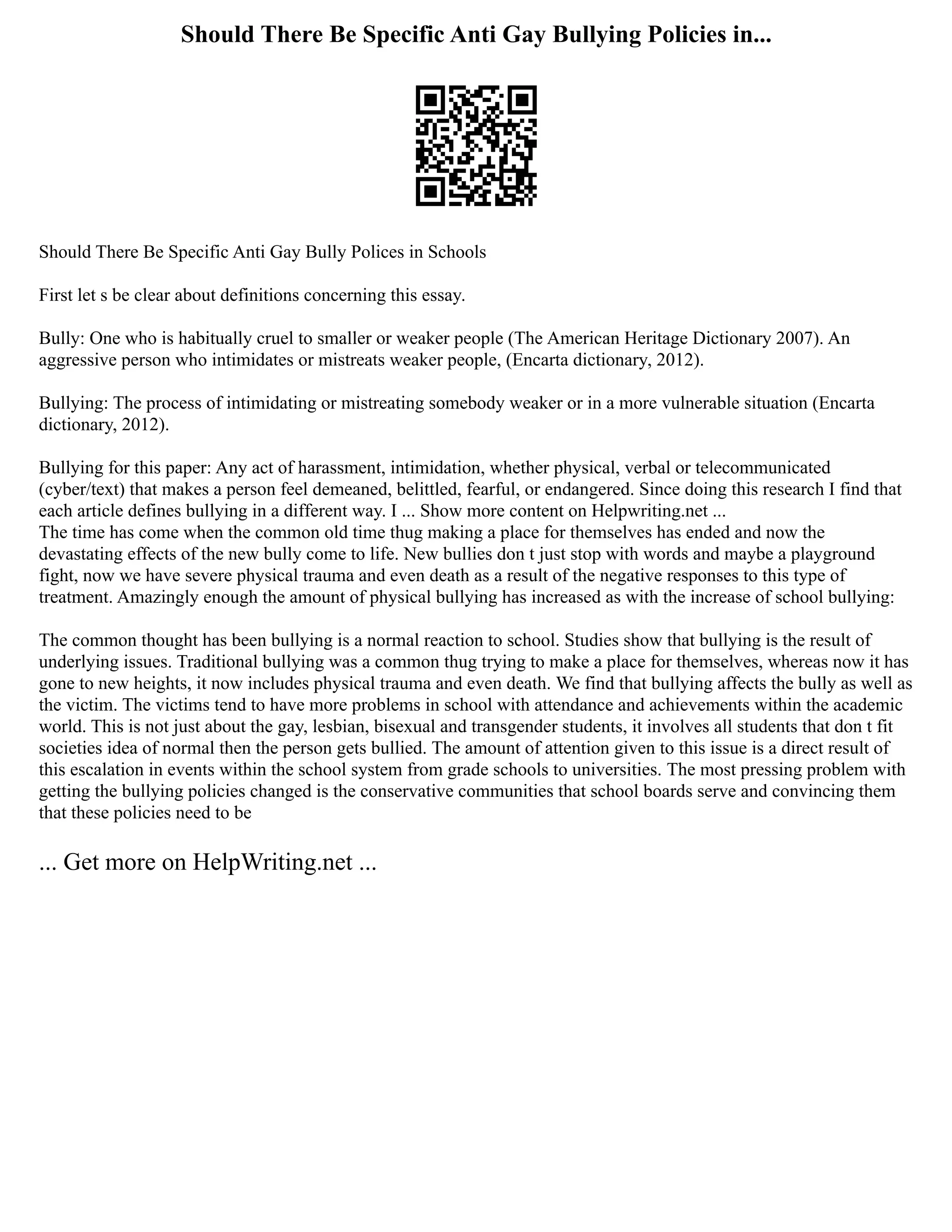 Should There Be Specific Anti Gay Bullying Policies in...
Should There Be Specific Anti Gay Bully Polices in Schools
First let s be clear about definitions concerning this essay.
Bully: One who is habitually cruel to smaller or weaker people (The American Heritage Dictionary 2007). An
aggressive person who intimidates or mistreats weaker people, (Encarta dictionary, 2012).
Bullying: The process of intimidating or mistreating somebody weaker or in a more vulnerable situation (Encarta
dictionary, 2012).
Bullying for this paper: Any act of harassment, intimidation, whether physical, verbal or telecommunicated
(cyber/text) that makes a person feel demeaned, belittled, fearful, or endangered. Since doing this research I find that
each article defines bullying in a different way. I ... Show more content on Helpwriting.net ...
The time has come when the common old time thug making a place for themselves has ended and now the
devastating effects of the new bully come to life. New bullies don t just stop with words and maybe a playground
fight, now we have severe physical trauma and even death as a result of the negative responses to this type of
treatment. Amazingly enough the amount of physical bullying has increased as with the increase of school bullying:
The common thought has been bullying is a normal reaction to school. Studies show that bullying is the result of
underlying issues. Traditional bullying was a common thug trying to make a place for themselves, whereas now it has
gone to new heights, it now includes physical trauma and even death. We find that bullying affects the bully as well as
the victim. The victims tend to have more problems in school with attendance and achievements within the academic
world. This is not just about the gay, lesbian, bisexual and transgender students, it involves all students that don t fit
societies idea of normal then the person gets bullied. The amount of attention given to this issue is a direct result of
this escalation in events within the school system from grade schools to universities. The most pressing problem with
getting the bullying policies changed is the conservative communities that school boards serve and convincing them
that these policies need to be
... Get more on HelpWriting.net ...
 