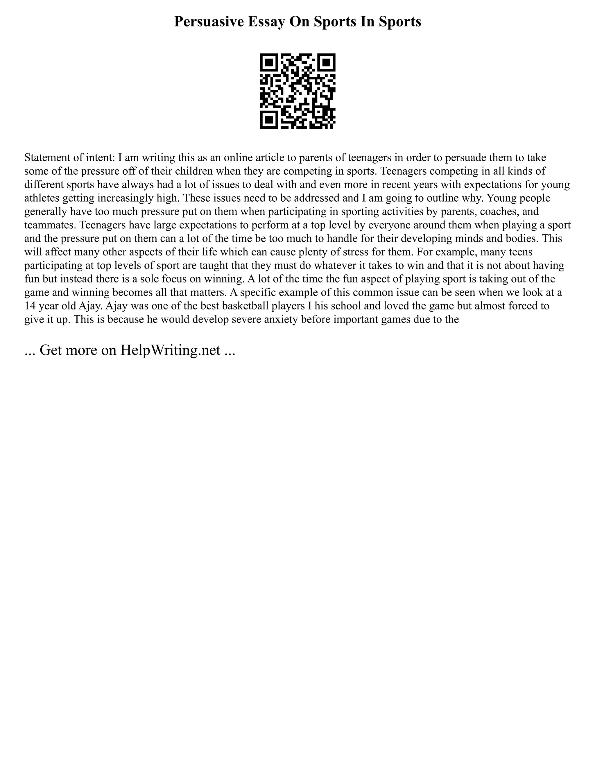 Persuasive Essay On Sports In Sports
Statement of intent: I am writing this as an online article to parents of teenagers in order to persuade them to take
some of the pressure off of their children when they are competing in sports. Teenagers competing in all kinds of
different sports have always had a lot of issues to deal with and even more in recent years with expectations for young
athletes getting increasingly high. These issues need to be addressed and I am going to outline why. Young people
generally have too much pressure put on them when participating in sporting activities by parents, coaches, and
teammates. Teenagers have large expectations to perform at a top level by everyone around them when playing a sport
and the pressure put on them can a lot of the time be too much to handle for their developing minds and bodies. This
will affect many other aspects of their life which can cause plenty of stress for them. For example, many teens
participating at top levels of sport are taught that they must do whatever it takes to win and that it is not about having
fun but instead there is a sole focus on winning. A lot of the time the fun aspect of playing sport is taking out of the
game and winning becomes all that matters. A specific example of this common issue can be seen when we look at a
14 year old Ajay. Ajay was one of the best basketball players I his school and loved the game but almost forced to
give it up. This is because he would develop severe anxiety before important games due to the
... Get more on HelpWriting.net ...
 