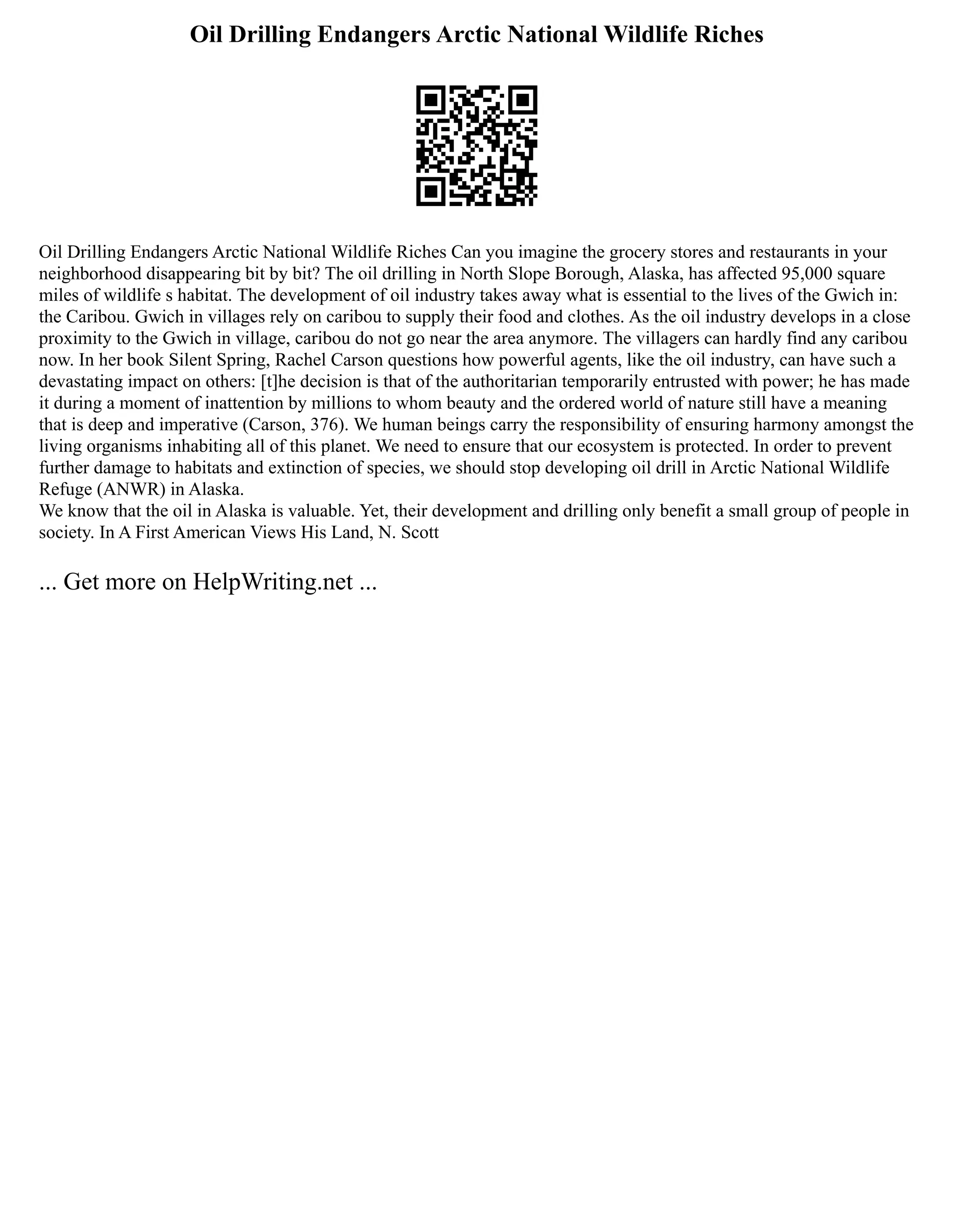 Oil Drilling Endangers Arctic National Wildlife Riches
Oil Drilling Endangers Arctic National Wildlife Riches Can you imagine the grocery stores and restaurants in your
neighborhood disappearing bit by bit? The oil drilling in North Slope Borough, Alaska, has affected 95,000 square
miles of wildlife s habitat. The development of oil industry takes away what is essential to the lives of the Gwich in:
the Caribou. Gwich in villages rely on caribou to supply their food and clothes. As the oil industry develops in a close
proximity to the Gwich in village, caribou do not go near the area anymore. The villagers can hardly find any caribou
now. In her book Silent Spring, Rachel Carson questions how powerful agents, like the oil industry, can have such a
devastating impact on others: [t]he decision is that of the authoritarian temporarily entrusted with power; he has made
it during a moment of inattention by millions to whom beauty and the ordered world of nature still have a meaning
that is deep and imperative (Carson, 376). We human beings carry the responsibility of ensuring harmony amongst the
living organisms inhabiting all of this planet. We need to ensure that our ecosystem is protected. In order to prevent
further damage to habitats and extinction of species, we should stop developing oil drill in Arctic National Wildlife
Refuge (ANWR) in Alaska.
We know that the oil in Alaska is valuable. Yet, their development and drilling only benefit a small group of people in
society. In A First American Views His Land, N. Scott
... Get more on HelpWriting.net ...
 