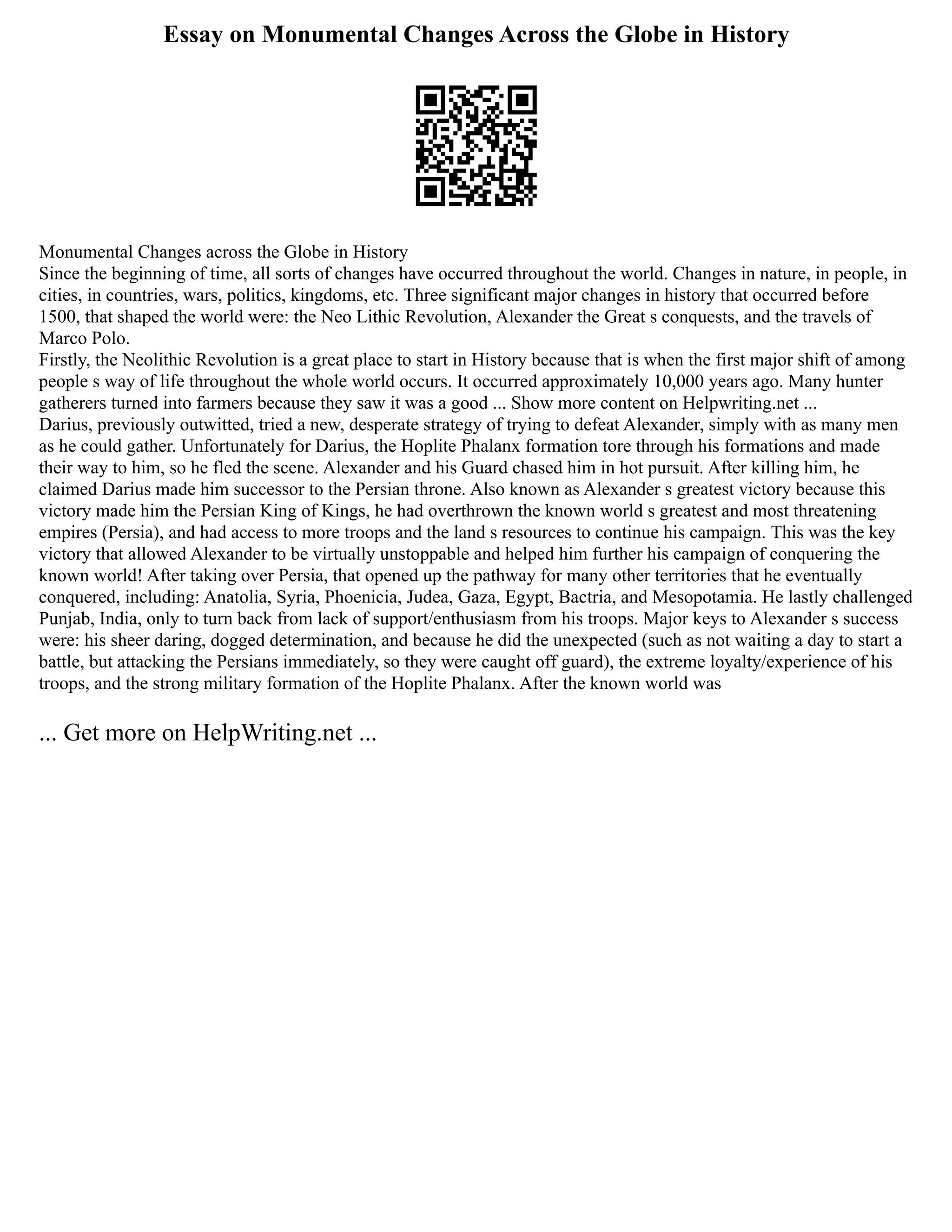 Essay on Monumental Changes Across the Globe in History
Monumental Changes across the Globe in History
Since the beginning of time, all sorts of changes have occurred throughout the world. Changes in nature, in people, in
cities, in countries, wars, politics, kingdoms, etc. Three significant major changes in history that occurred before
1500, that shaped the world were: the Neo Lithic Revolution, Alexander the Great s conquests, and the travels of
Marco Polo.
Firstly, the Neolithic Revolution is a great place to start in History because that is when the first major shift of among
people s way of life throughout the whole world occurs. It occurred approximately 10,000 years ago. Many hunter
gatherers turned into farmers because they saw it was a good ... Show more content on Helpwriting.net ...
Darius, previously outwitted, tried a new, desperate strategy of trying to defeat Alexander, simply with as many men
as he could gather. Unfortunately for Darius, the Hoplite Phalanx formation tore through his formations and made
their way to him, so he fled the scene. Alexander and his Guard chased him in hot pursuit. After killing him, he
claimed Darius made him successor to the Persian throne. Also known as Alexander s greatest victory because this
victory made him the Persian King of Kings, he had overthrown the known world s greatest and most threatening
empires (Persia), and had access to more troops and the land s resources to continue his campaign. This was the key
victory that allowed Alexander to be virtually unstoppable and helped him further his campaign of conquering the
known world! After taking over Persia, that opened up the pathway for many other territories that he eventually
conquered, including: Anatolia, Syria, Phoenicia, Judea, Gaza, Egypt, Bactria, and Mesopotamia. He lastly challenged
Punjab, India, only to turn back from lack of support/enthusiasm from his troops. Major keys to Alexander s success
were: his sheer daring, dogged determination, and because he did the unexpected (such as not waiting a day to start a
battle, but attacking the Persians immediately, so they were caught off guard), the extreme loyalty/experience of his
troops, and the strong military formation of the Hoplite Phalanx. After the known world was
... Get more on HelpWriting.net ...
 