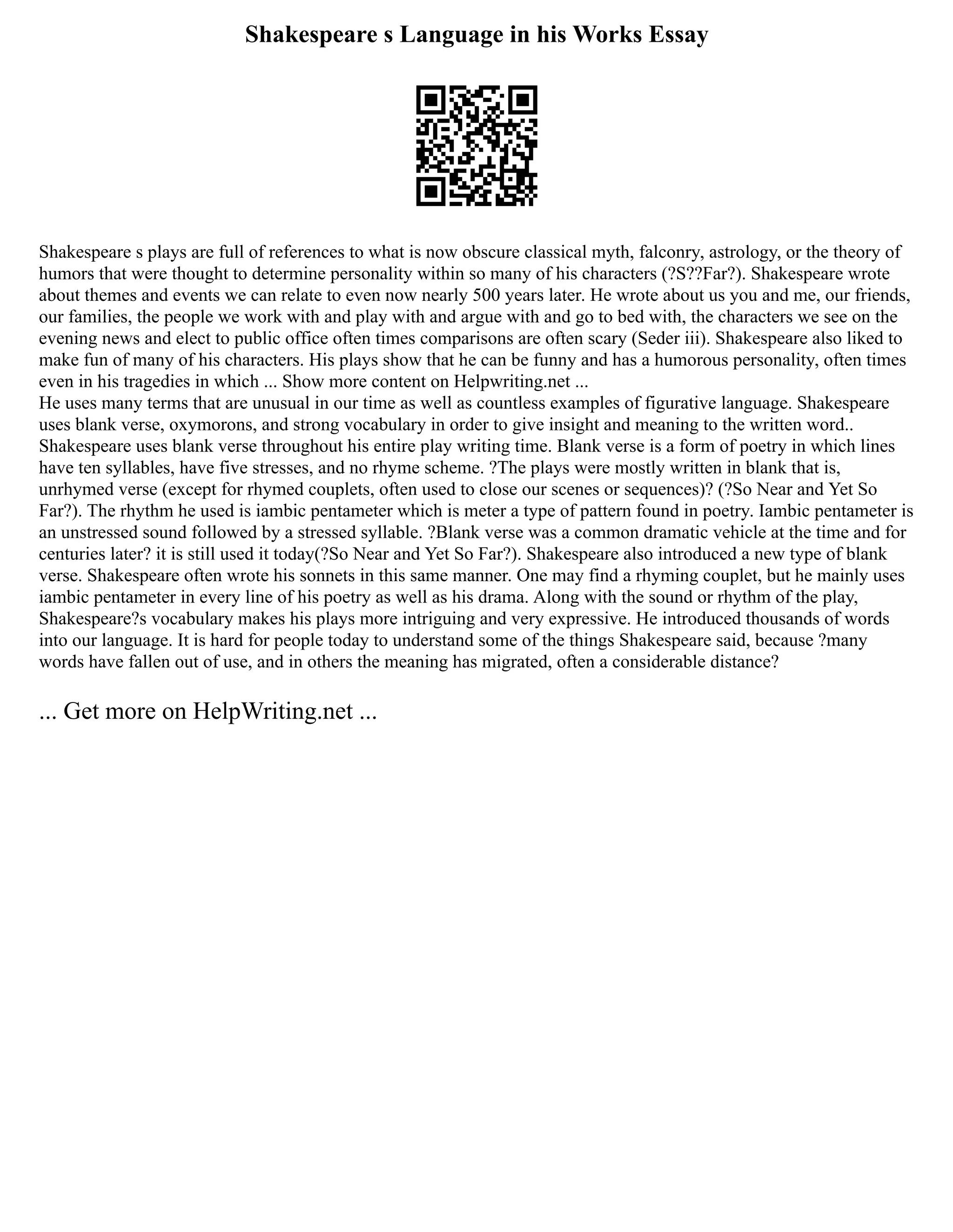 Shakespeare s Language in his Works Essay
Shakespeare s plays are full of references to what is now obscure classical myth, falconry, astrology, or the theory of
humors that were thought to determine personality within so many of his characters (?S??Far?). Shakespeare wrote
about themes and events we can relate to even now nearly 500 years later. He wrote about us you and me, our friends,
our families, the people we work with and play with and argue with and go to bed with, the characters we see on the
evening news and elect to public office often times comparisons are often scary (Seder iii). Shakespeare also liked to
make fun of many of his characters. His plays show that he can be funny and has a humorous personality, often times
even in his tragedies in which ... Show more content on Helpwriting.net ...
He uses many terms that are unusual in our time as well as countless examples of figurative language. Shakespeare
uses blank verse, oxymorons, and strong vocabulary in order to give insight and meaning to the written word..
Shakespeare uses blank verse throughout his entire play writing time. Blank verse is a form of poetry in which lines
have ten syllables, have five stresses, and no rhyme scheme. ?The plays were mostly written in blank that is,
unrhymed verse (except for rhymed couplets, often used to close our scenes or sequences)? (?So Near and Yet So
Far?). The rhythm he used is iambic pentameter which is meter a type of pattern found in poetry. Iambic pentameter is
an unstressed sound followed by a stressed syllable. ?Blank verse was a common dramatic vehicle at the time and for
centuries later? it is still used it today(?So Near and Yet So Far?). Shakespeare also introduced a new type of blank
verse. Shakespeare often wrote his sonnets in this same manner. One may find a rhyming couplet, but he mainly uses
iambic pentameter in every line of his poetry as well as his drama. Along with the sound or rhythm of the play,
Shakespeare?s vocabulary makes his plays more intriguing and very expressive. He introduced thousands of words
into our language. It is hard for people today to understand some of the things Shakespeare said, because ?many
words have fallen out of use, and in others the meaning has migrated, often a considerable distance?
... Get more on HelpWriting.net ...
 