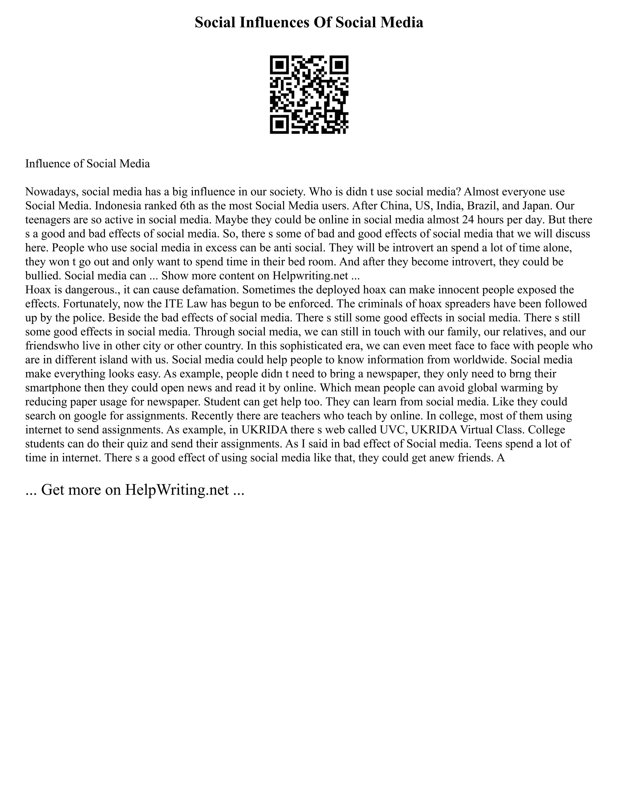 Social Influences Of Social Media
Influence of Social Media
Nowadays, social media has a big influence in our society. Who is didn t use social media? Almost everyone use
Social Media. Indonesia ranked 6th as the most Social Media users. After China, US, India, Brazil, and Japan. Our
teenagers are so active in social media. Maybe they could be online in social media almost 24 hours per day. But there
s a good and bad effects of social media. So, there s some of bad and good effects of social media that we will discuss
here. People who use social media in excess can be anti social. They will be introvert an spend a lot of time alone,
they won t go out and only want to spend time in their bed room. And after they become introvert, they could be
bullied. Social media can ... Show more content on Helpwriting.net ...
Hoax is dangerous., it can cause defamation. Sometimes the deployed hoax can make innocent people exposed the
effects. Fortunately, now the ITE Law has begun to be enforced. The criminals of hoax spreaders have been followed
up by the police. Beside the bad effects of social media. There s still some good effects in social media. There s still
some good effects in social media. Through social media, we can still in touch with our family, our relatives, and our
friendswho live in other city or other country. In this sophisticated era, we can even meet face to face with people who
are in different island with us. Social media could help people to know information from worldwide. Social media
make everything looks easy. As example, people didn t need to bring a newspaper, they only need to brng their
smartphone then they could open news and read it by online. Which mean people can avoid global warming by
reducing paper usage for newspaper. Student can get help too. They can learn from social media. Like they could
search on google for assignments. Recently there are teachers who teach by online. In college, most of them using
internet to send assignments. As example, in UKRIDA there s web called UVC, UKRIDA Virtual Class. College
students can do their quiz and send their assignments. As I said in bad effect of Social media. Teens spend a lot of
time in internet. There s a good effect of using social media like that, they could get anew friends. A
... Get more on HelpWriting.net ...
 