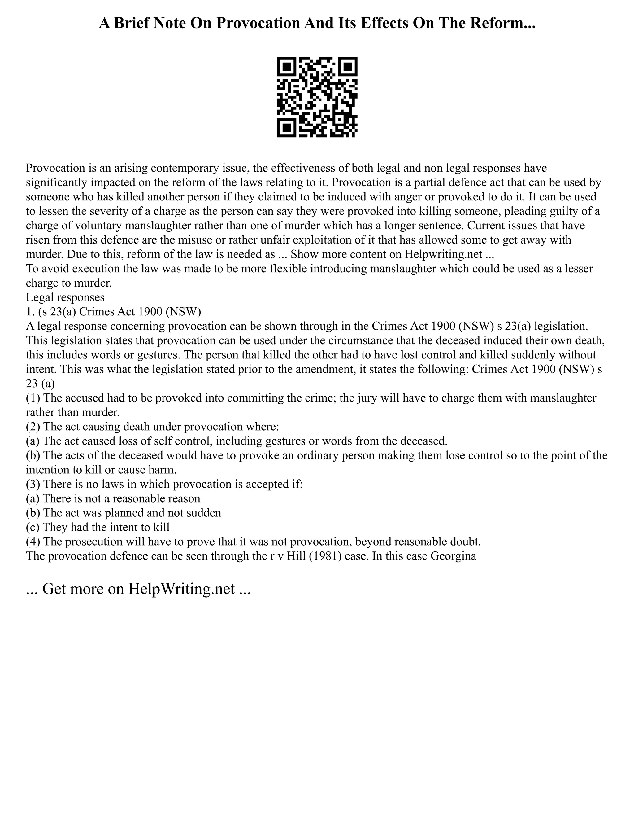 A Brief Note On Provocation And Its Effects On The Reform...
Provocation is an arising contemporary issue, the effectiveness of both legal and non legal responses have
significantly impacted on the reform of the laws relating to it. Provocation is a partial defence act that can be used by
someone who has killed another person if they claimed to be induced with anger or provoked to do it. It can be used
to lessen the severity of a charge as the person can say they were provoked into killing someone, pleading guilty of a
charge of voluntary manslaughter rather than one of murder which has a longer sentence. Current issues that have
risen from this defence are the misuse or rather unfair exploitation of it that has allowed some to get away with
murder. Due to this, reform of the law is needed as ... Show more content on Helpwriting.net ...
To avoid execution the law was made to be more flexible introducing manslaughter which could be used as a lesser
charge to murder.
Legal responses
1. (s 23(a) Crimes Act 1900 (NSW)
A legal response concerning provocation can be shown through in the Crimes Act 1900 (NSW) s 23(a) legislation.
This legislation states that provocation can be used under the circumstance that the deceased induced their own death,
this includes words or gestures. The person that killed the other had to have lost control and killed suddenly without
intent. This was what the legislation stated prior to the amendment, it states the following: Crimes Act 1900 (NSW) s
23 (a)
(1) The accused had to be provoked into committing the crime; the jury will have to charge them with manslaughter
rather than murder.
(2) The act causing death under provocation where:
(a) The act caused loss of self control, including gestures or words from the deceased.
(b) The acts of the deceased would have to provoke an ordinary person making them lose control so to the point of the
intention to kill or cause harm.
(3) There is no laws in which provocation is accepted if:
(a) There is not a reasonable reason
(b) The act was planned and not sudden
(c) They had the intent to kill
(4) The prosecution will have to prove that it was not provocation, beyond reasonable doubt.
The provocation defence can be seen through the r v Hill (1981) case. In this case Georgina
... Get more on HelpWriting.net ...
 