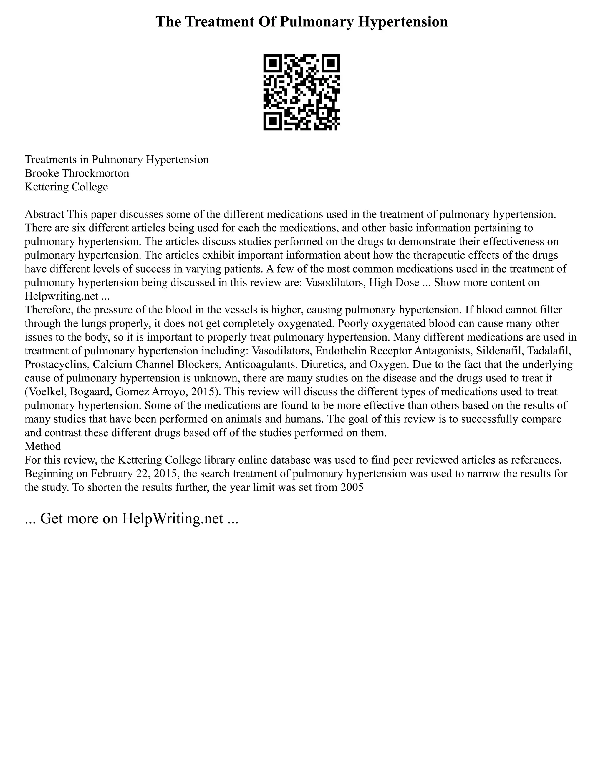 The Treatment Of Pulmonary Hypertension
Treatments in Pulmonary Hypertension
Brooke Throckmorton
Kettering College
Abstract This paper discusses some of the different medications used in the treatment of pulmonary hypertension.
There are six different articles being used for each the medications, and other basic information pertaining to
pulmonary hypertension. The articles discuss studies performed on the drugs to demonstrate their effectiveness on
pulmonary hypertension. The articles exhibit important information about how the therapeutic effects of the drugs
have different levels of success in varying patients. A few of the most common medications used in the treatment of
pulmonary hypertension being discussed in this review are: Vasodilators, High Dose ... Show more content on
Helpwriting.net ...
Therefore, the pressure of the blood in the vessels is higher, causing pulmonary hypertension. If blood cannot filter
through the lungs properly, it does not get completely oxygenated. Poorly oxygenated blood can cause many other
issues to the body, so it is important to properly treat pulmonary hypertension. Many different medications are used in
treatment of pulmonary hypertension including: Vasodilators, Endothelin Receptor Antagonists, Sildenafil, Tadalafil,
Prostacyclins, Calcium Channel Blockers, Anticoagulants, Diuretics, and Oxygen. Due to the fact that the underlying
cause of pulmonary hypertension is unknown, there are many studies on the disease and the drugs used to treat it
(Voelkel, Bogaard, Gomez Arroyo, 2015). This review will discuss the different types of medications used to treat
pulmonary hypertension. Some of the medications are found to be more effective than others based on the results of
many studies that have been performed on animals and humans. The goal of this review is to successfully compare
and contrast these different drugs based off of the studies performed on them.
Method
For this review, the Kettering College library online database was used to find peer reviewed articles as references.
Beginning on February 22, 2015, the search treatment of pulmonary hypertension was used to narrow the results for
the study. To shorten the results further, the year limit was set from 2005
... Get more on HelpWriting.net ...
 