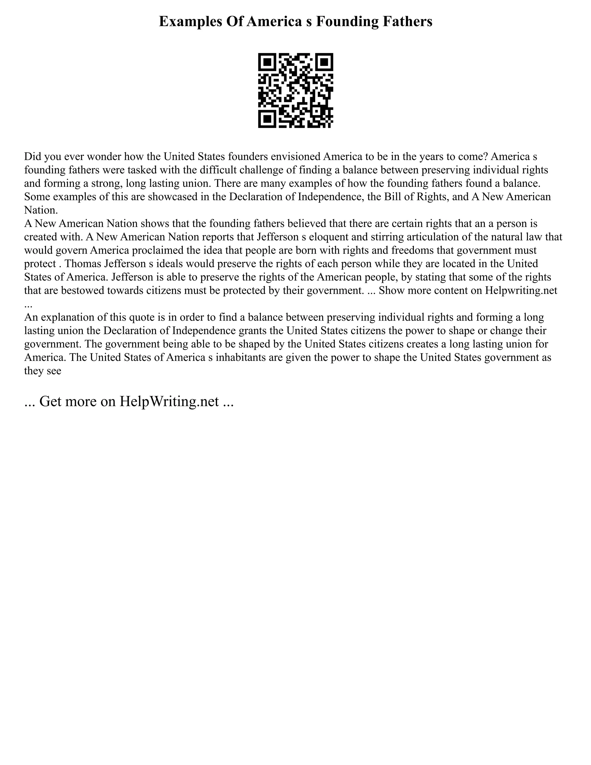 Examples Of America s Founding Fathers
Did you ever wonder how the United States founders envisioned America to be in the years to come? America s
founding fathers were tasked with the difficult challenge of finding a balance between preserving individual rights
and forming a strong, long lasting union. There are many examples of how the founding fathers found a balance.
Some examples of this are showcased in the Declaration of Independence, the Bill of Rights, and A New American
Nation.
A New American Nation shows that the founding fathers believed that there are certain rights that an a person is
created with. A New American Nation reports that Jefferson s eloquent and stirring articulation of the natural law that
would govern America proclaimed the idea that people are born with rights and freedoms that government must
protect . Thomas Jefferson s ideals would preserve the rights of each person while they are located in the United
States of America. Jefferson is able to preserve the rights of the American people, by stating that some of the rights
that are bestowed towards citizens must be protected by their government. ... Show more content on Helpwriting.net
...
An explanation of this quote is in order to find a balance between preserving individual rights and forming a long
lasting union the Declaration of Independence grants the United States citizens the power to shape or change their
government. The government being able to be shaped by the United States citizens creates a long lasting union for
America. The United States of America s inhabitants are given the power to shape the United States government as
they see
... Get more on HelpWriting.net ...
 