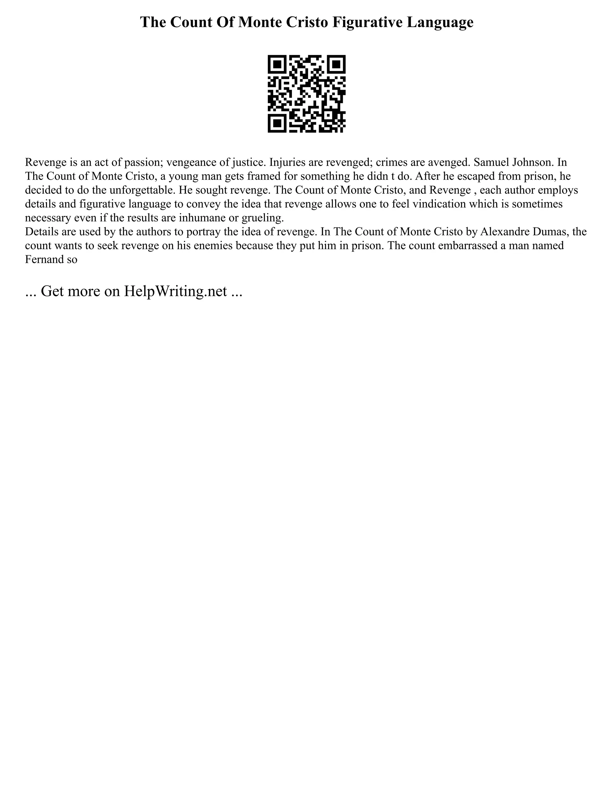 The Count Of Monte Cristo Figurative Language
Revenge is an act of passion; vengeance of justice. Injuries are revenged; crimes are avenged. Samuel Johnson. In
The Count of Monte Cristo, a young man gets framed for something he didn t do. After he escaped from prison, he
decided to do the unforgettable. He sought revenge. The Count of Monte Cristo, and Revenge , each author employs
details and figurative language to convey the idea that revenge allows one to feel vindication which is sometimes
necessary even if the results are inhumane or grueling.
Details are used by the authors to portray the idea of revenge. In The Count of Monte Cristo by Alexandre Dumas, the
count wants to seek revenge on his enemies because they put him in prison. The count embarrassed a man named
Fernand so
... Get more on HelpWriting.net ...
 