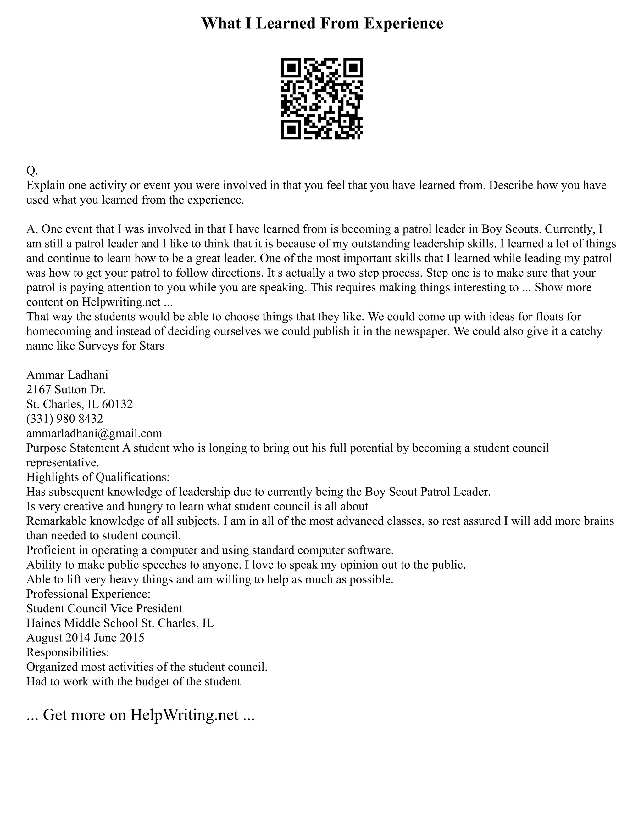 What I Learned From Experience
Q.
Explain one activity or event you were involved in that you feel that you have learned from. Describe how you have
used what you learned from the experience.
A. One event that I was involved in that I have learned from is becoming a patrol leader in Boy Scouts. Currently, I
am still a patrol leader and I like to think that it is because of my outstanding leadership skills. I learned a lot of things
and continue to learn how to be a great leader. One of the most important skills that I learned while leading my patrol
was how to get your patrol to follow directions. It s actually a two step process. Step one is to make sure that your
patrol is paying attention to you while you are speaking. This requires making things interesting to ... Show more
content on Helpwriting.net ...
That way the students would be able to choose things that they like. We could come up with ideas for floats for
homecoming and instead of deciding ourselves we could publish it in the newspaper. We could also give it a catchy
name like Surveys for Stars
Ammar Ladhani
2167 Sutton Dr.
St. Charles, IL 60132
(331) 980 8432
ammarladhani@gmail.com
Purpose Statement A student who is longing to bring out his full potential by becoming a student council
representative.
Highlights of Qualifications:
Has subsequent knowledge of leadership due to currently being the Boy Scout Patrol Leader.
Is very creative and hungry to learn what student council is all about
Remarkable knowledge of all subjects. I am in all of the most advanced classes, so rest assured I will add more brains
than needed to student council.
Proficient in operating a computer and using standard computer software.
Ability to make public speeches to anyone. I love to speak my opinion out to the public.
Able to lift very heavy things and am willing to help as much as possible.
Professional Experience:
Student Council Vice President
Haines Middle School St. Charles, IL
August 2014 June 2015
Responsibilities:
Organized most activities of the student council.
Had to work with the budget of the student
... Get more on HelpWriting.net ...
 