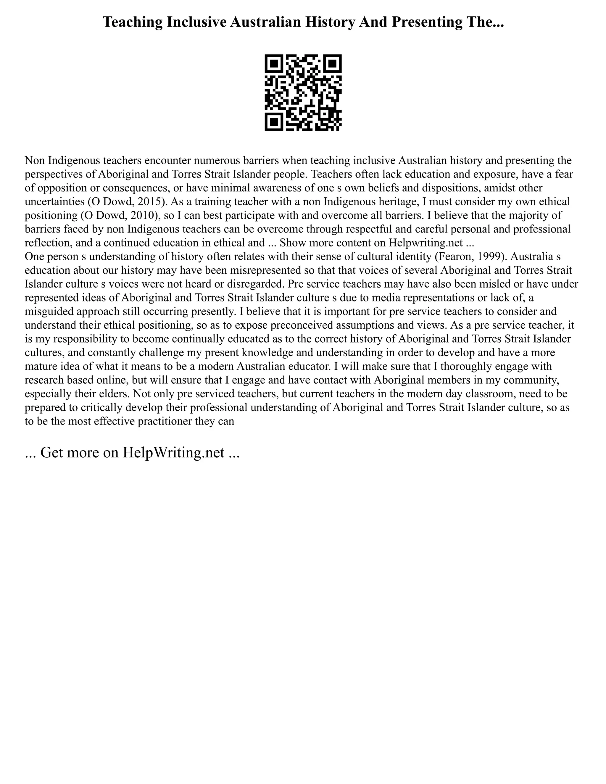 Teaching Inclusive Australian History And Presenting The...
Non Indigenous teachers encounter numerous barriers when teaching inclusive Australian history and presenting the
perspectives of Aboriginal and Torres Strait Islander people. Teachers often lack education and exposure, have a fear
of opposition or consequences, or have minimal awareness of one s own beliefs and dispositions, amidst other
uncertainties (O Dowd, 2015). As a training teacher with a non Indigenous heritage, I must consider my own ethical
positioning (O Dowd, 2010), so I can best participate with and overcome all barriers. I believe that the majority of
barriers faced by non Indigenous teachers can be overcome through respectful and careful personal and professional
reflection, and a continued education in ethical and ... Show more content on Helpwriting.net ...
One person s understanding of history often relates with their sense of cultural identity (Fearon, 1999). Australia s
education about our history may have been misrepresented so that that voices of several Aboriginal and Torres Strait
Islander culture s voices were not heard or disregarded. Pre service teachers may have also been misled or have under
represented ideas of Aboriginal and Torres Strait Islander culture s due to media representations or lack of, a
misguided approach still occurring presently. I believe that it is important for pre service teachers to consider and
understand their ethical positioning, so as to expose preconceived assumptions and views. As a pre service teacher, it
is my responsibility to become continually educated as to the correct history of Aboriginal and Torres Strait Islander
cultures, and constantly challenge my present knowledge and understanding in order to develop and have a more
mature idea of what it means to be a modern Australian educator. I will make sure that I thoroughly engage with
research based online, but will ensure that I engage and have contact with Aboriginal members in my community,
especially their elders. Not only pre serviced teachers, but current teachers in the modern day classroom, need to be
prepared to critically develop their professional understanding of Aboriginal and Torres Strait Islander culture, so as
to be the most effective practitioner they can
... Get more on HelpWriting.net ...
 