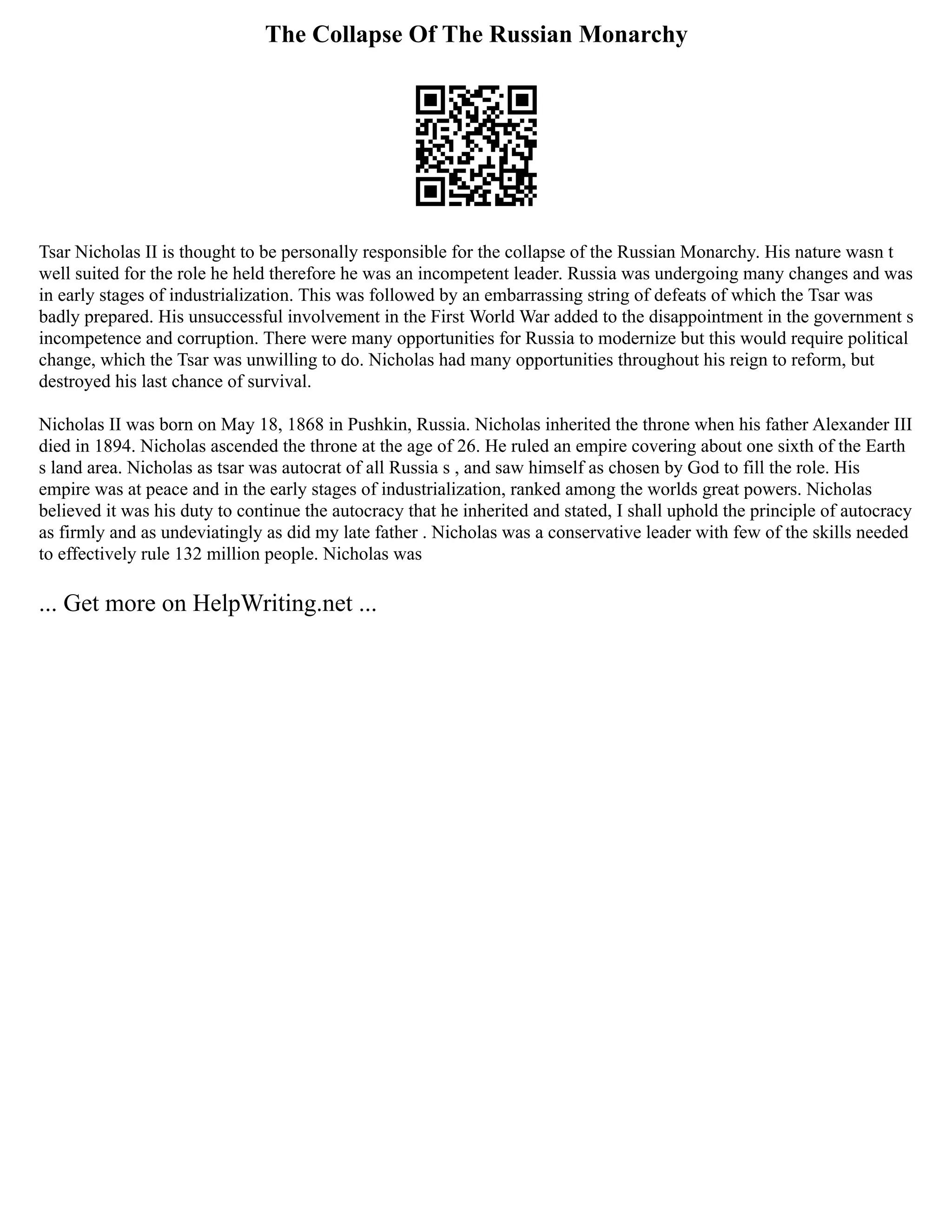 The Collapse Of The Russian Monarchy
Tsar Nicholas II is thought to be personally responsible for the collapse of the Russian Monarchy. His nature wasn t
well suited for the role he held therefore he was an incompetent leader. Russia was undergoing many changes and was
in early stages of industrialization. This was followed by an embarrassing string of defeats of which the Tsar was
badly prepared. His unsuccessful involvement in the First World War added to the disappointment in the government s
incompetence and corruption. There were many opportunities for Russia to modernize but this would require political
change, which the Tsar was unwilling to do. Nicholas had many opportunities throughout his reign to reform, but
destroyed his last chance of survival.
Nicholas II was born on May 18, 1868 in Pushkin, Russia. Nicholas inherited the throne when his father Alexander III
died in 1894. Nicholas ascended the throne at the age of 26. He ruled an empire covering about one sixth of the Earth
s land area. Nicholas as tsar was autocrat of all Russia s , and saw himself as chosen by God to fill the role. His
empire was at peace and in the early stages of industrialization, ranked among the worlds great powers. Nicholas
believed it was his duty to continue the autocracy that he inherited and stated, I shall uphold the principle of autocracy
as firmly and as undeviatingly as did my late father . Nicholas was a conservative leader with few of the skills needed
to effectively rule 132 million people. Nicholas was
... Get more on HelpWriting.net ...
 
