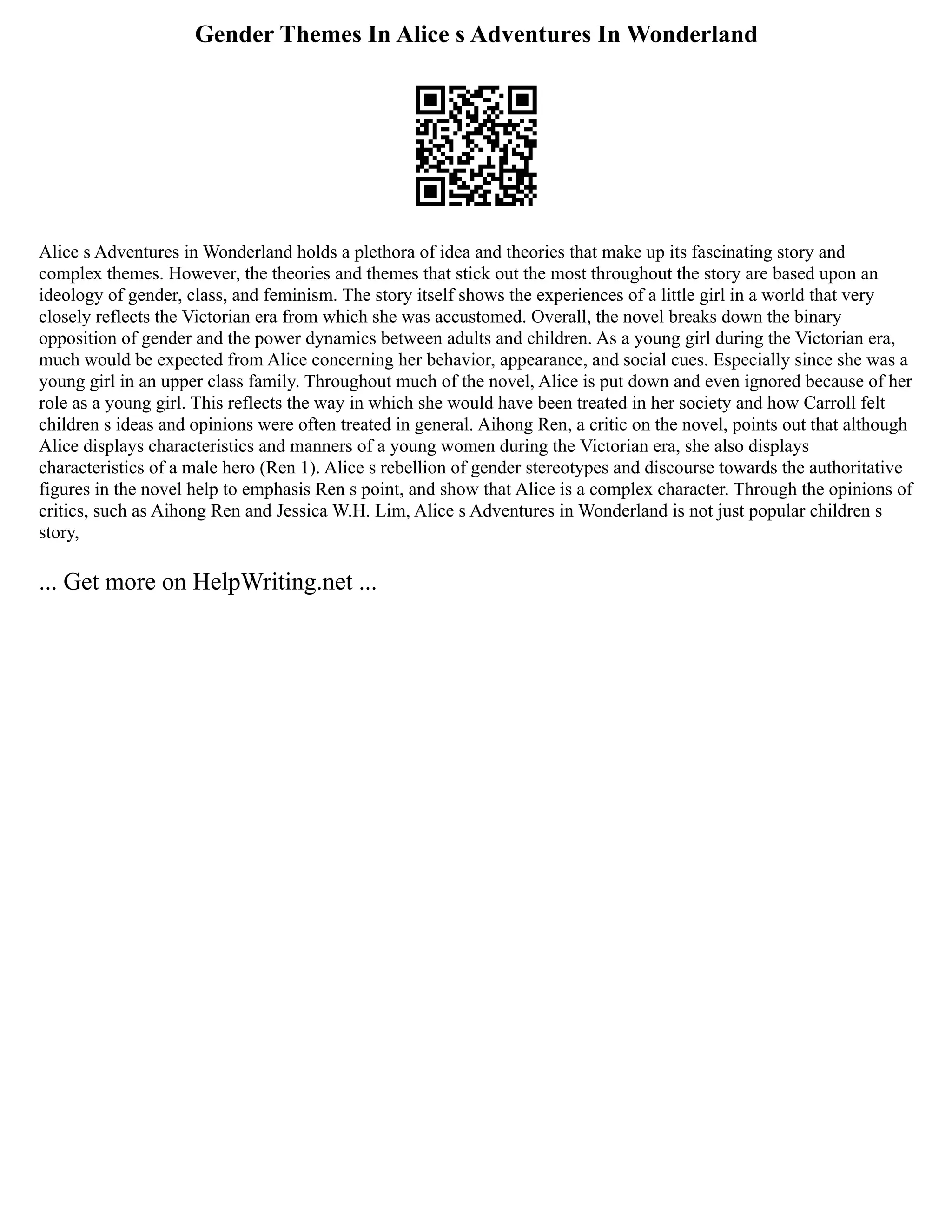 Gender Themes In Alice s Adventures In Wonderland
Alice s Adventures in Wonderland holds a plethora of idea and theories that make up its fascinating story and
complex themes. However, the theories and themes that stick out the most throughout the story are based upon an
ideology of gender, class, and feminism. The story itself shows the experiences of a little girl in a world that very
closely reflects the Victorian era from which she was accustomed. Overall, the novel breaks down the binary
opposition of gender and the power dynamics between adults and children. As a young girl during the Victorian era,
much would be expected from Alice concerning her behavior, appearance, and social cues. Especially since she was a
young girl in an upper class family. Throughout much of the novel, Alice is put down and even ignored because of her
role as a young girl. This reflects the way in which she would have been treated in her society and how Carroll felt
children s ideas and opinions were often treated in general. Aihong Ren, a critic on the novel, points out that although
Alice displays characteristics and manners of a young women during the Victorian era, she also displays
characteristics of a male hero (Ren 1). Alice s rebellion of gender stereotypes and discourse towards the authoritative
figures in the novel help to emphasis Ren s point, and show that Alice is a complex character. Through the opinions of
critics, such as Aihong Ren and Jessica W.H. Lim, Alice s Adventures in Wonderland is not just popular children s
story,
... Get more on HelpWriting.net ...
 